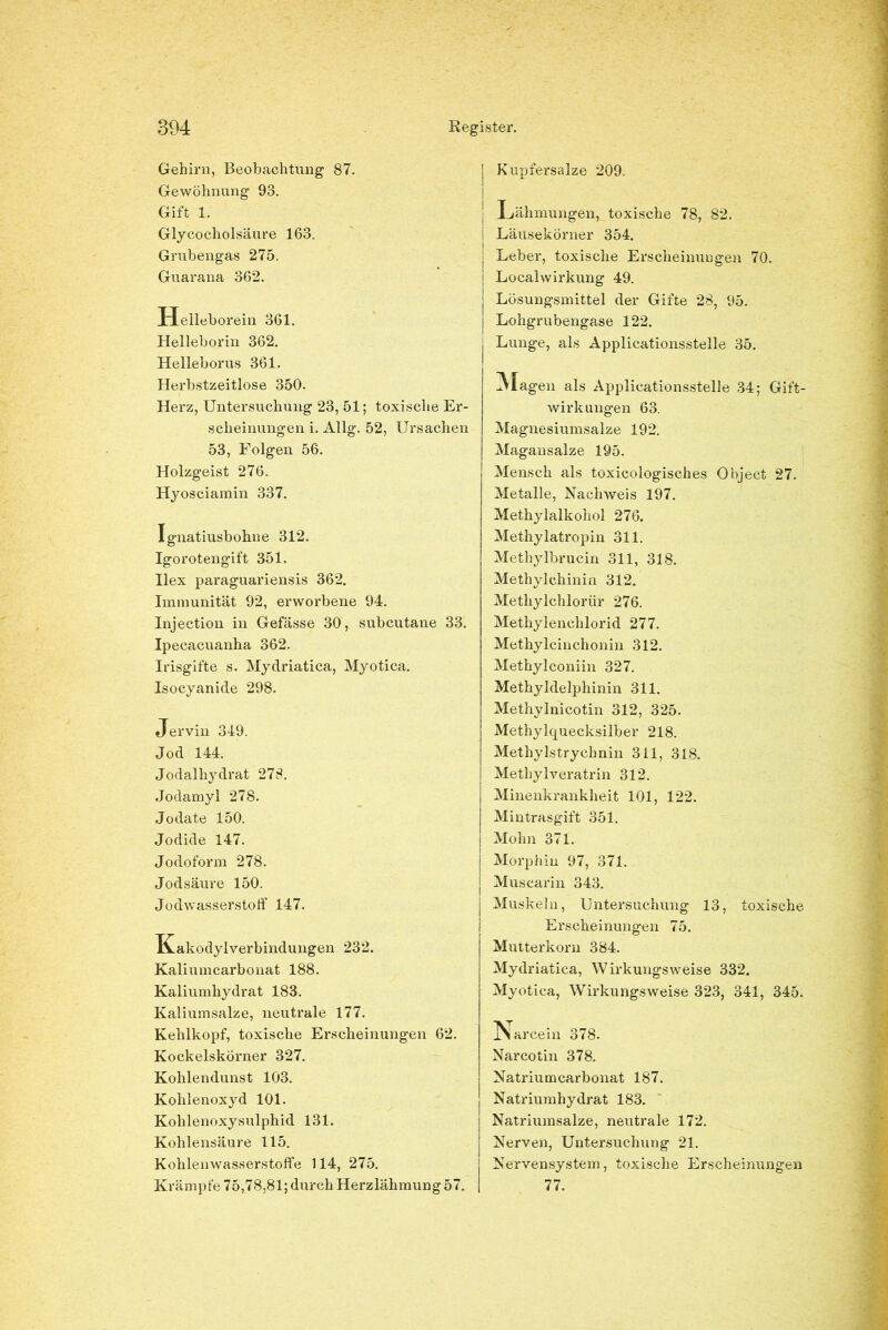 Gehirn, Beobachtung 87. Gewöhnung 93. Gift 1. Glycoeholsäure 163. Grubengas 275. Guarana 362. Helleborein 361. Helleborin 362. Helleborus 361. Herbstzeitlose 350. Herz, Untersuchung 23, 51; toxische Er- scheinungen i. Allg. 52, Ursachen 53, Folgen 56. Holzgeist 276. Hyosciamin 337. Ignatiusbohne 312. Igorotengift 351. Ilex paraguariensis 362. Immunität 92, erworbene 94. Injection in Gefässe 30, subcutane 33. Ipecacuanha 362. Irisgifte s. Mydriatica, Myotica. Isocyanide 298. Jervin 349. Jod 144. Jodalhydrat 278. Jodamyl 278. Jodate 150. Jodide 147. Jodoform 278. Jod säure 150. Jodwasserstoff 147. Kakodylverbindungen 232. Kaliumcarbonat 188. Kaliumhydrat 183. Kaliumsalze, neutrale 177. Kehlkopf, toxische Erscheinungen 62. Kockeiskörner 327. Kohlendunst 103. Kohlenoxyd 101. Kohlenoxysulphid 131. Kohlensäure 115. Kohlenwasserstoffe 114, 275. Krämpfe 75,78,81; durch Herzlähmung 57. j Kupfersalze 209. | Lähmungen, toxische 78, 82. j Läusekörner 354. | Leber, toxische Erscheinungen 70. i Localwirkung 49. | Lösungsmittel der Gifte 28, 95. | Lohgrubengase 122. Lunge, als Applicationsstelle 35. Hagen als Applicationsstelle 34; Gift- wirkungen 63. Magnesiumsalze 192. Magansalze 195. Mensch als toxicologisches Object 27. Metalle, Nachweis 197. Methylalkohol 276. Methylatropin 311. Methylbrucin 311, 318. Methylchinin 312. Methylchlorür 276. Methylenchlorid 277. Methylcinchonin 312. Methylconiin 327. Methyldelphinin 311. Methylnicotin 312, 325. Methylquecksilber 218. Methylstrychnin 311, 318. Methylveratrin 312. Minenkrankheit 101, 122. Mintrasgift 351. Mohn 371. Morphin 97, 371. j Muscarin 343. j Muskeln, Untersuchung 13, toxische Erscheinungen 75. Mutterkorn 384. Mydriatica, Wirkungsweise 332. Myotica, Wirkungsweise 323, 341, 345. Narcein 378. Narcotin 378. Natriumcarbonat 187. Natriumhydrat 183. Natriumsalze, neutrale 172. Nerven, Untersuchung 21. Nervensystem, toxische Erscheinungen 77.