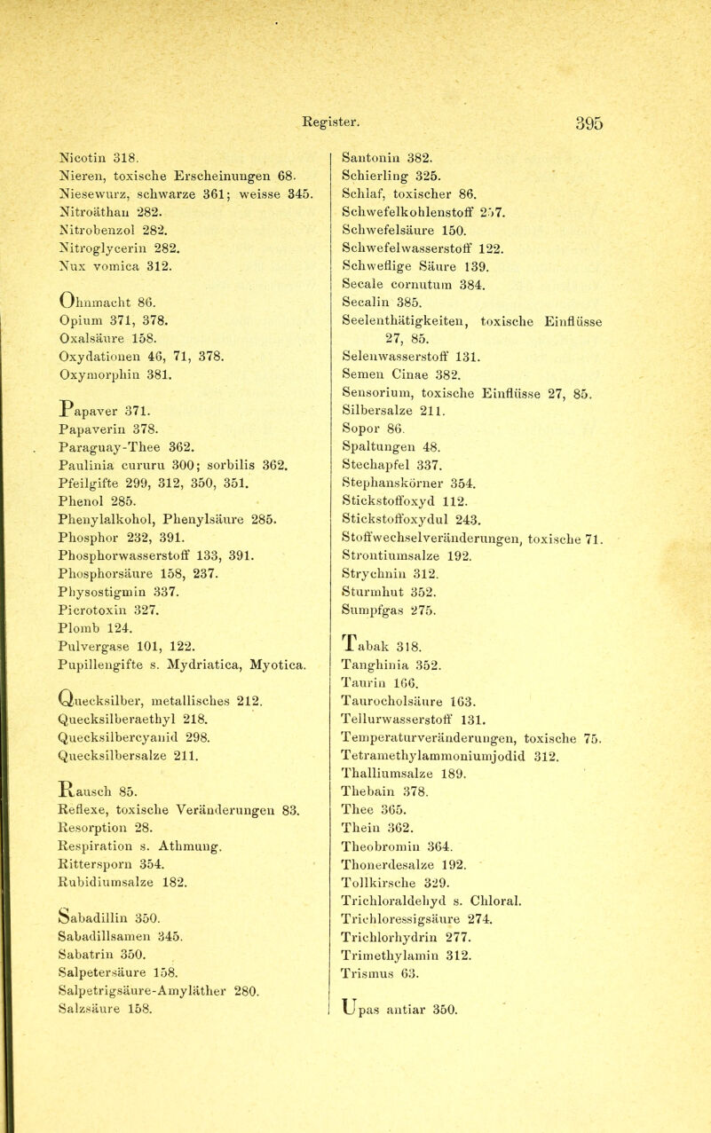 Nicotin 318. Nieren, toxische Erscheinungen 68. Niesewurz, schwarze 361; weisse 345. Nitroäthan 282. Nitrobenzol 282. Nitroglycerin 282. Nux vomica 312. Ohnmacht 86. Opium 371, 378. Oxalsäure 158. Oxydationen 46, 71, 378. Oxymorphin 381. Papaver 371. Papaverin 378. Paraguay-Thee 362. Paulinia cururu 300; sorbilis 362. Pfeilgifte 299, 312, 350, 351. Phenol 285. Phenylalkohol, Phenylsäure 285. Phosphor 232, 391. Phosphorwasserstoff 133, 391. Phosphorsäure 158, 237. Physostigmin 337. Picrotoxin 327. Plomb 124. Pulvergase 101, 122. Pupillengifte s. Mydriatica, Myotica. Quecksilber, metallisches 212. Quecksilberaethyl 218. Quecksilbercyanid 298. Quecksilbersalze 211. üausch 85. Reflexe, toxische Veränderungen 83. Resorption 28. Respiration s. Athmung. Rittersporn 354. Rubidiumsalze 182. Sabadillin 350. Sabadillsamen 345. Sabatrin 350. Salpetersäure 158. Salpetrigsäure-Amyläther 280. Salzsäure 158. Santonin 382. Schierling 325. Schlaf, toxischer 86. Schwefelkohlenstoff 257. Schwefelsäure 150. Schwefelwasserstoff 122. Schweflige Säure 139. Secale cornutum 384. Secalin 385. Seelenthätigkeiten, toxische Einflüsse 27, 85. Selenwasserstoff 131. Semen Cinae 382. Sensorium, toxische Einflüsse 27, 85. Silbersalze 211. Sopor 86. Spaltungen 48. Stechapfel 337. Stephanskörner 354. Stickstoffoxyd 112. Stickstoffoxydul 243. Stoffwechselveränderungen, toxische 71. Strontiumsalze 192. Strychnin 312. Sturmhut 352. Sumpfgas 275. Tabak 318. Tanghinia 352. Taurin 166. Taurocholsäure 163. Tellurwasserstoff 131. Temperaturveränderungen, toxische 75. Tetramethylammoniumjodid 312. Thalliumsalze 189. Thebain 378. Thee 365. Thein 362. Theobromin 364. Thonerdesalze 192. Tollkirsche 329. Trichloraldehyd s. Chloral. Trichloressigsäure 274. Trichlorhydrin 277. Trimethylamin 312. Trismus 63. Upas antiar 350.