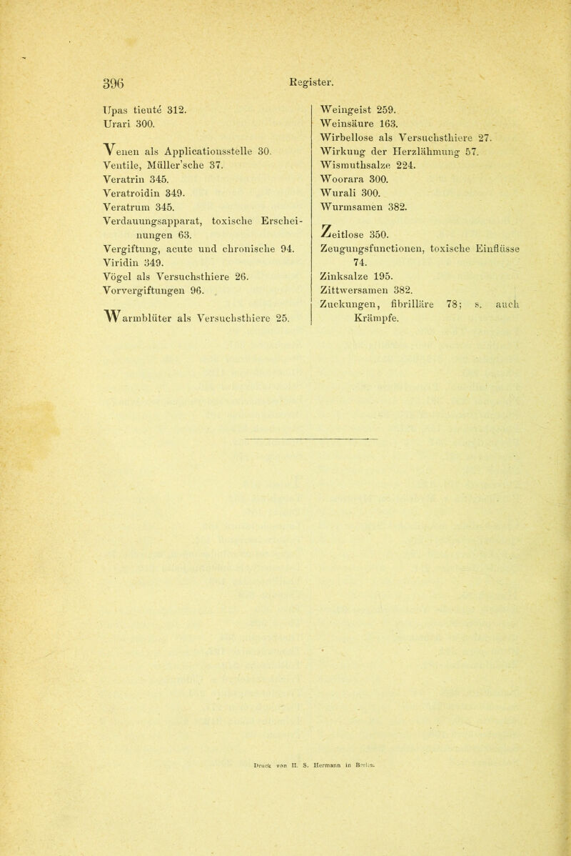 Upas tieute 312. Urari 300. Venen als Applicationsstelle 30. Ventile, Müller’sche 37. Veratrin 345. Veratroidin 349. Veratrum 345. Verdauungsapparat, toxische Erschei- nungen 63. Vergiftung, acute und chronische 94. Viridin 349. Vögel als Versuchsthiere 26. Vor Vergiftungen 96. Wannblüter als Versuchsthiere 25. Weingeist 259. Weinsäure 163. Wirbellose als Versuchsthiere 27. Wirkuug der Herzlähmung 57. Wismuthsalze 224. Woorara 300. Wurali 300. Wurmsamen 382. Zeitlose 350. Zeugungsfunctionen, toxische Einflüsse 74. Zinksalze 195. Zittwersamen 382. Zuckungen, fibrilläre 78; s. auch Krämpfe. Druck II. S. Hermann in Berlin.