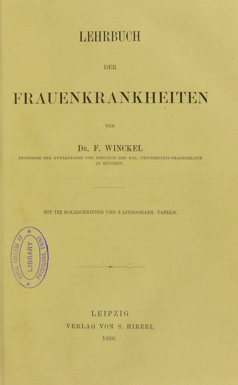 LEHRBUCH DER FRAUENKRANKHEITEN VON Dr. F. WINCKEL PROFESSOR DER GYNÄKOLOGIE UND DTRECTOR DER KGL. UNIVERSITÄTS-FRAUENKXINIK IX MÜNCHEN. MIT 132 HOLZSCHNITTEN UND 8 LITHOGRAPH. TAFELN. LEIPZIG VERLAG VON S. HIRZEL 1886.