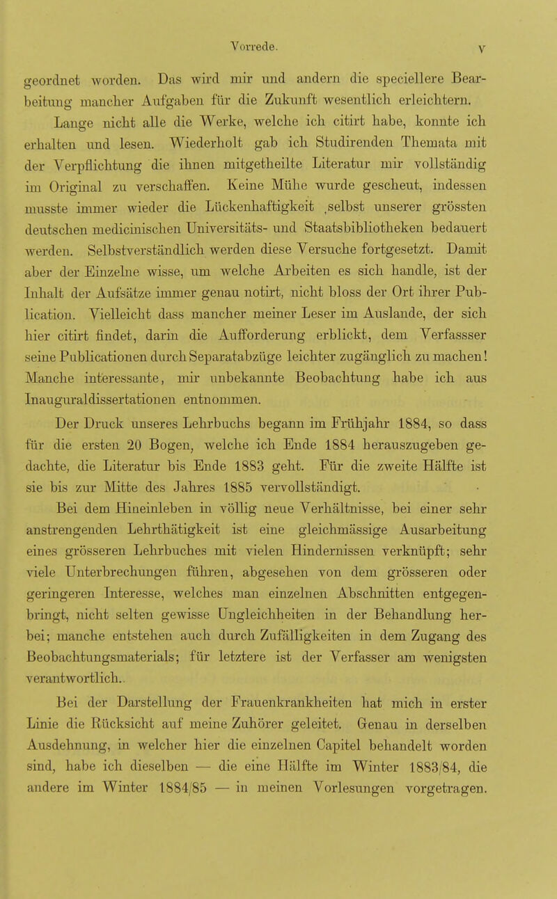 geordnet worden. Das wird mir und andern die speciellere Bear- beitung mancher Aufgalten für die Zukunft wesentlich erleichtern. Lange nicht alle die Werke, welche ich citirt habe, konnte ich erhalten und lesen. Wiederholt gab ich Studirenden Themata mit der Verpflichtung die ihnen mitgetheilte Literatur mir vollständig im Original zu verschaffen. Keine Mühe wurde gescheut, indessen niusste immer wieder die Lückenhaftigkeit .selbst unserer grössten deutschen medicinischen Universitäts- und Staatsbibliotheken bedauert werden. Selbstverständlich werden diese Versuche fortgesetzt. Damit aber der Einzelne wisse, um welche Arbeiten es sich handle, ist der Inhalt der Aufsätze immer genau notirt, nicht bloss der Ort ihrer Pub- lication. Vielleicht dass mancher meiner Leser im Auslande, der sich hier citirt findet, darm die Aufforderung erblickt, dem Verfassser seine Publicationen durch Separatabzüge leichter zugänglich zu machen! Manche interessante, mir unbekannte Beobachtung habe ich aus Inauguraldissertationen entnommen. Der Druck unseres Lehrbuchs begann im Frühjahr 1884, so dass für die ersten 20 Bogen, welche ich Ende 1884 herauszugeben ge- dachte, die Literatur bis Ende 1883 geht. Für die zweite Hälfte ist sie bis zur Mitte des Jahres 1885 vervollständigt. Bei dem Hineinleben in völlig neue Verhältnisse, bei einer sehr anstrengenden Lehrthätigkeit ist eine gleichmässige Ausarbeitung eines grösseren Lehrbuches mit vielen Hindernissen verknüpft; sehr viele Unterbrechungen führen, abgesehen von dem grösseren oder geringeren Interesse, welches man einzelnen Abschnitten entgegen- bringt, nicht selten gewisse Ungleichheiten in der Behandlung her- bei; manche entstehen auch durch Zufälligkeiten in dem Zugang des Beobachtungsmaterials; für letztere ist der Verfasser am wenigsten verantwortlich. Bei der Darstellung der Frauenkrankheiten hat mich in erster Linie die Rücksicht auf meine Zuhörer geleitet. Genau in derselben Ausdehnung, in welcher hier die einzelnen Capitel behandelt worden sind, habe ich dieselben — die eine Hälfte im Winter 1883/84, die andere im Winter 1884/85 — in meinen Vorlesungen vorgetragen.