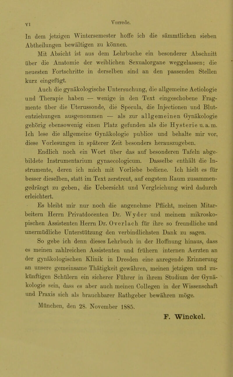 In dem jetzigen Wintersemester hoffe ich die sämmtlichen sieben Abtheilungen bewältigen zu können. Mit Absicht ist aus dem Lehrbuche ein besonderer Abschnitt über die Anatomie der weiblichen Sexualorgane weggelassen; die neuesten Fortschritte in derselben sind an den passenden Stellen kurz eingefügt. Auch die gynäkologische Untersuchung, die allgemeine Aetiologie und Therapie haben — wenige in den Text eingeschobene Frag- mente über die Uterussonde, die Specula, die Injectionen und Blut- entziehungen ausgenommen — als zur allgemeinen Gynäkologie gehörig ebensowenig einen Platz gefunden als die Hysterie u. a. m. Ich lese die allgemeine Gynäkologie publice und behalte mir vor, diese Vorlesungen in späterer Zeit besonders herauszugeben. Endlich noch ein Wort über das auf besonderen Tafeln abge- bildete Instrumentarium gynaecologicum. Dasselbe enthält die In- strumente, deren ich mich mit Vorliebe bediene. Ich hielt es für besser dieselben, statt im Text zerstreut, auf engstem Raum zusammen- gedrängt zu geben, die Uebersicht und Vergleichung wird dadurch erleichtert. Es bleibt mir nur noch die angenehme Pflicht, meinen Mitar- beitern Herrn Privatdocenten Dr. Wyder und meinem mikrosko- pischen Assistenten Herrn Dr. Overlach für ihre so freundliche und unermüdliche Unterstützung den verbindlichsten Dank zu sagen. So gebe ich denn dieses Lehrbuch in der Hoffnung hinaus, dass es meinen zahlreichen Assistenten und frühern internen Aerzten an der gynäkologischen Klinik in Dresden eine anregende Erinnerung an unsere gemeinsame Thätigkeit gewähren, meinen jetzigen und zu- künftigen Schülern ein sicherer Führer in ihrem Studiuni der Gynä- kologie sein, dass es aber auch meinen Collegen in der Wissenschaft und Praxis sich als brauchbarer Rathgeber bewähren möge. München, den 28. November 1885. F. Winckel.