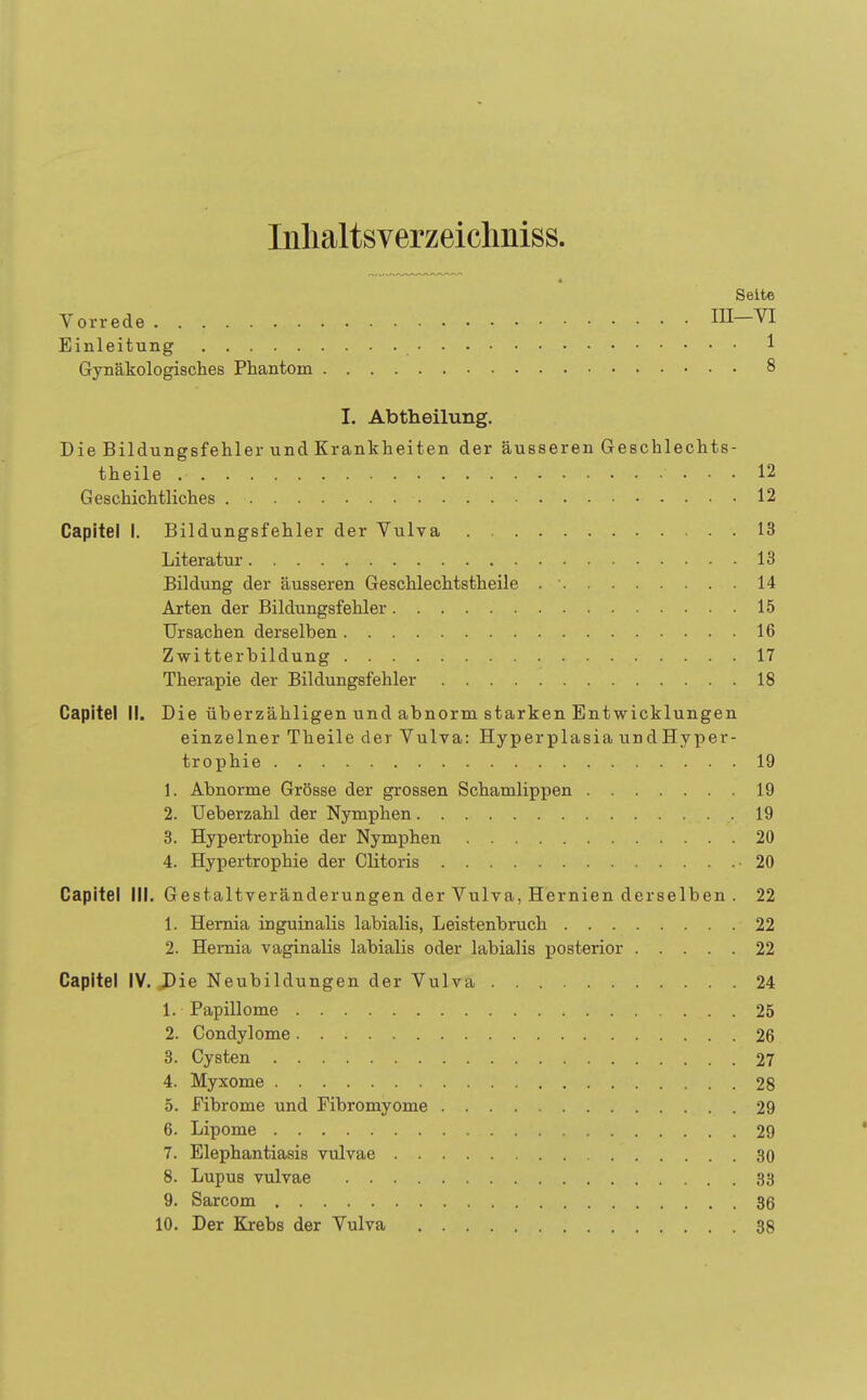 Inhaltsverzeichnis^ 4 Seite Vorrede IH-YI Einleitung 1 Gynäkologisches Phantom 8 I. Abtheilung. Die Bildungsfehler und Krankheiten der äusseren Geschlechts- teile ... 12 Geschichtliches ■ 12 Capitel I. Bildungsfehler der Vulva 13 Literatur 13 Bildung der äusseren Geschlechtstheile 14 Arten der Bildungsfehler 15 Ursachen derselben 16 Zwitterbildung 17 Therapie der Bildungsfehler 18 Capitel II. Die überzähligen und abnorm starken Entwicklungen einzelner Theile der Vulva: Hyperplasia undHyper- trophie 19 1. Abnorme Grösse der grossen Schamlippen 19 2. Ueberzahl der Nymphen .19 3. Hypertrophie der Nymphen 20 4. Hypertrophie der Clitoris -20 Capitel III. Gestaltveränderungen der Vulva, Hernien derselben . 22 1. Hernia inguinalis labialis, Leistenbruch 22 2. Hernia vaginalis labialis oder labialis posterior 22 Capitel IV. Die Neubildungen der Vulva 24 1. Papillome 25 2. Condylome 26 3. Cysten 27 4. Myxome 28 5. Fibrome und Fibromyome 29 6. Lipome 29 7. Elephantiasis vulvae 30 8. Lupus vulvae 33 9. Sarcom 36 10. Der Krebs der Vulva 38