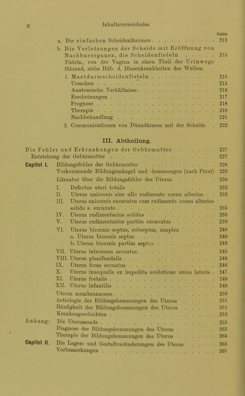 N Seite a. Die einfachen Scheidenläsionen 213 b. Die Verletzungen der Scheide mit Eröffnung von Nachbarorganen, die Scheidenfisteln 215 Fisteln, von der Vagina in einen Theil der Urinwege führend, siehe Hdb. d. Blasenkrankheiten des Weibes. 1. Mastdarmscheidenfisteln 215 Ursachen 215 Anatomische Verhältnisse 216 Erscheinungen 217 Prognose 218 Therapie 218 Nachbehandlung 221 2. Communicationen von Dünndärmen mit der Scheide . 222 III. Abtheilung. Die Fehler und Erkrankungen der Gebärmutter 22 Entstehung der Gebärmutter 227 Capitel I. Bildungsfehler der Gebärmutter 228 Vorkommende Bildungsmängel und -hemmungen (nach Fürst) 229 Literatur über die Bildungsfehler des Uterus 230 I. Defectus uteri totalis 232 II. Uterus unicomis sine ullo rudimento cornu alterius . . 233 IIL Uterus unicomis excavatus cum rudimento cornu alterius solido 8. excavato . . 235 IV. Uterus rudimentarius solidus 238 V. Uterus rudimentaiius partim excavatus 239 VI. Uterus bicornis septus, subseptus, simplex 240 a. Uterus bicomis septus 240 b. Uterus bicornis partim septus 243 VII. Uterus introrsum arcuatus 245 VIII. Uterus planifundalis 246 IX. Uterus foras arcuatus 246 X. Uterus inaequalis ex impedita evolutione unius lateris . 24 XI. Uterus foetalis . 249 XII. Uterus infantilis 249 Uterus membranaceus 250 Aetiologie der Bildungshemmungen des Uterus 251 Häufigkeit der Bildungshemmungen des Uterus 251 Krankengeschichten 252 Anhang: Die Uterussonde 255 Diagnose der Bildungshemmungen des Uterus 263 Therapie der Bildungshemmungen des Uterus 264 Capitel II. Die Lagen- und Gestaltvcranderungen des Uterus 265 Vorbemerkungen 265