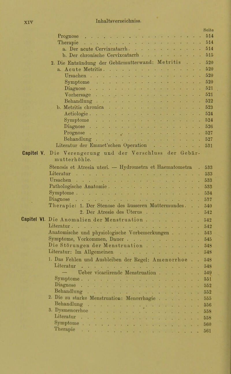 Seite Prognose 514 Therapie 514 a. Der acute Cervixcatarrh 514 b. Der chronische Cervixcatarrh 515 2. Die Entzündung der Gebärmutterwand: Metritis ... 520 a. Acute Metritis 520 Ursachen 520 Symptome 520 Diagnose 521 Vorhersage . . 521 Behandlung 522 b. Metritis chronica 523 Aetiologie • • 524 Symptome 524 Diagnose 526 Prognose , 527 Behandlung 527 Literatur der Emmet'schen Operation 531 Capitel V. Die Verengerung und der Verschluss der Gebär- mutterhöhle. Stenosis et Atresia uteri. — Hydrometra et Haematometra . 533 Literatur 533 Ursachen 533 Pathologische Anatomie 533 Symptome 534 Diagnose 537 Therapie: 1. Der Stenose des äusseren Muttermundes. . . 540 2. Der Atresie des Uterus 542 Capitel VI. Die Anomalien der Menstruation 542 Literatur 542 Anatomische und physiologische Vorbemerkungen 543 Symptome, Vorkommen, Dauer 545 Die Störungen der Menstruation 54S Literatur: Im Allgemeinen 548 1. Das Fehlen und Ausbleiben der Regel: Amenorrhoe . . 54S Literatur 548 — Ueber vicariirende Menstruation 549 Symptome t 551 Diagnose 552 Behandhing 552 2. Die zu starke Menstruation: Menorrhagie 555 Behandlung 556 3. Dysmenorrhoe ' 558 Literatur 558 Symptome 560 Tlie™pie 561