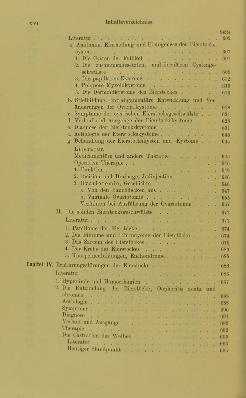 Seite Literatur 602 a. Anatomie, Eintheilung und Histogenese der Eierstocks- cysteu 607 1. Die Cysten der Follikel 607 2. Die zusammengesetzten, multiloculären Cy stenge- schwülste 609 3. Die papillären Kystome 612 4. Polypöse Myxoidkystome 613 5. Die Dermoidkystome des Eierstockes 616 b. Stielbildung, intraligamentäre Entwicklung und Ver- änderungen der Ovarialkystome 61S c. Symptome der cystischen Eierstocksgeschwülste . . . 621 d. Verlauf und Ausgänge der Eierstockskystome . . . 628 e. Diagnose der Eierstockskystome 631 f. Aetiologie der Eierstockskystome 643 g. Behandlung der Eierstockskysten und Kystome . . . 645 Literatur. Medicamentöse und andere Therapie 645 Operative Therapie 646 1. Punktion 646 2. Incision und Drainage, Jodinjection 646 3. Ovariotomie, Geschichte 646 a. Von den Bauchdecken aus 647 b. Vaginale Ovariotomie 655 Verfahren bei Ausführung der Ovariotomie .... 657 II. Die soliden Eierstocksgeschwülste 672 Literatur . . . 672 1. Papillome der Eierstöcke 674 2. Die Fibrome und Fibromyome der Eierstöcke .... 674 3. Das Sarcom des Eierstockes 679 4. Der Krebs des Eierstockes 680 5. Knorpelneubildungen, Enchondrome 6S5 Capitel IV. Ernährungsstörungen der Eierstöcke 686 Literatur 6S6 1. Hyperämie und Hämorrhagica 6S7 2. Die Entzündung der Eierstöcke, Oophoritis acuta und chroaica 6SS Aetiologie . .• , 6SS Symptome 690 Diagnose 691 Verlauf und Ausgänge 692 Therapie 692 Die Castration des Weibes 693 Literatur 693 Heutiger Standpunkt 695