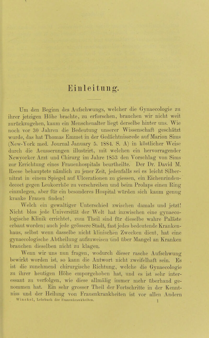Einleitung. Um den Beginn des Aufschwungs, welcher die Gynaecologie zu ihrer jetzigen Höhe brachte, zu erforschen, brauchen wir nicht weit zurückzugehen, kaum ein Menschenalter liegt derselbe hinter uns. Wie noch vor 30 Jahren die Bedeutung unserer Wissenschaft geschätzt wurde, das hat Thomas Emmet in der Gedächtuissrede auf Marion Sims (New-York med. Journal January 5. 1884. S. A) in köstlicher Weise durch die Aeusserungen illustrirt, mit welchen ein hervorragender Newyorker Arzt und Chirurg im Jahre 1853 den Vorschlag von Sims zur Errichtung eines Frauenhospitals beurtheilte. Der Dr. David M. Reese behauptete nämlich zu jener Zeit, jedenfalls sei es leicht Silber- nitrat in einem Spiegel auf Ulcerationen zu giessen, ein Eichenrinde n- decoct gegen Leukorrhoe zu verschreiben und beim Prolaps einen Ring einzulegen, aber für ein besonderes Hospital würden sich kaum genug kranke Frauen finden! Welch ein gewaltiger Unterschied zwischen damals und jetzt! Nicht blos jede Universität der Welt hat inzwischen eine gynaeco- logische Klinik errichtet, zum Theil sind für dieselbe wahre Paläste erbaut worden; auch jede grössere Stadt, fast jedes bedeutende Kranken- haus, selbst wenn dasselbe nicht klinischen Zwecken dient, hat eine gynaecologische Abtheilung aufzuweisen und über Mangel an Kranken brauchen dieselben nicht zu klagen. Wenn wir uns nun fragen, wodurch dieser rasche Aufschwung bewirkt worden ist, so kann die Antwort nicht zweifelhaft sein. Es ist die zunehmend chirurgische Richtung, welche die Gynaecologie zu ihrer heutigen Höhe emporgehoben hat, und es ist sehr inter- essant zu verfolgen, wie diese allmälig immer mehr überhand ge- nommen hat. Ein sehr grosser Theil der Fortschritte in der Kennt- niss und der Heilung von Frauenkrankheiten ist vor allen Andern