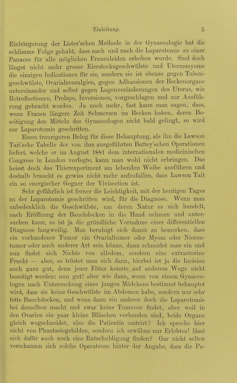 Einbürgerung der Lister sehen Methode in der Gynaecologie hat die schlimme Folge gehabt, dass nach und nach die Laparotomie zu einer Panacee für alle möglichen Frauenleiden erhoben wurde. Sind doch längst nicht mehr grosse Eierstocksgeschwülste und Uterusmyome die einzigen Indurationen für sie, sondern sie ist ebenso gegen Tuben- geschwülste, Ovarialneuralgien, gegen Adhaesionen der Beckenorgane untereinander und selbst gegen Lagenveränderungen des Uterus, wie Retroflectionen, Prolaps, Inversionen, vorgeschlagen und zur Ausfüh- runo gebracht worden. Ja noch mehr, fast kann man sagen, dass, wenn Frauen längere Zeit Schmerzen im Becken haben, deren Be- seitigung den Mitteln des Gynaecologen nicht bald gelingt, so wird zur Laparotomie geschritten. Einen traurigeren Beleg für diese Behauptung, als ihn die Lawson Tait'sche Tabelle der von ihm ausgeführten Battey'schen Operationen liefert, welche er im August 1881 dem internationalen medicinischen Congress in London vorlegte, kann man wohl nicht erbringen. Das heisst doch das Thierexperiment am lebenden Weibe ausführen und deshalb braucht es gewiss nicht mehr aufzufallen, class Lawson Tait ein so energischer Gegner der Vivisection ist. Sehr gefährlich ist ferner die Leichtigkeit, mit der heutigen Tages zu der Laparotomie geschritten wird, für die Diagnose. Wenn man unbedenklich die Geschwülste, um deren Natur es sich handelt, nach Eröffnung der Bauchdecken in die Hand nehmen und unter- suchen kann, so ist ja die gründliche Vornahme einer differentiellen Diagnose langweilig. Man beruhigt sich damit zu bemerken, dass ein vorhandener Tumor ein Ovarialtumor oder Myom oder Nieren- tumor oder auch anderer Art sein könne, dann schneidet man ein und nun findet sich Nichts von alledem, sondern eine extrauterine Fracht — aber, so tröstet man sich dann, hierbei ist ja die Incision auch ganz gut, denn jener Fötus konnte auf anderem Wege nicht beseitigt werden: nun gut! aber wie dann, wenn von einem Gynaeco- logen nach Untersuchung eines jungen Mädchens bestimmt behauptet wird, dass sie keine Geschwülste im Abdomen habe, sondern nur sehr fette Bauchdecken, und wenn dann ein anderer doch die Laparotomie bei derselben macht und zwar keine Tumoren findet, aber weil in den Ovarien ein paar kleine Bläschen vorhanden sind, beide Organe gleich wegschneidet, also die Patientin castrirt? Ich spreche hier nicht von Phantasiegebilden, sondern ich erwähne nur Erlebtes! lässt sich dafür auch noch eine Entschuldigung finden? Gar nicht selten verschanzen sich solche Operateure hinter der Angabe, dass die Pa-