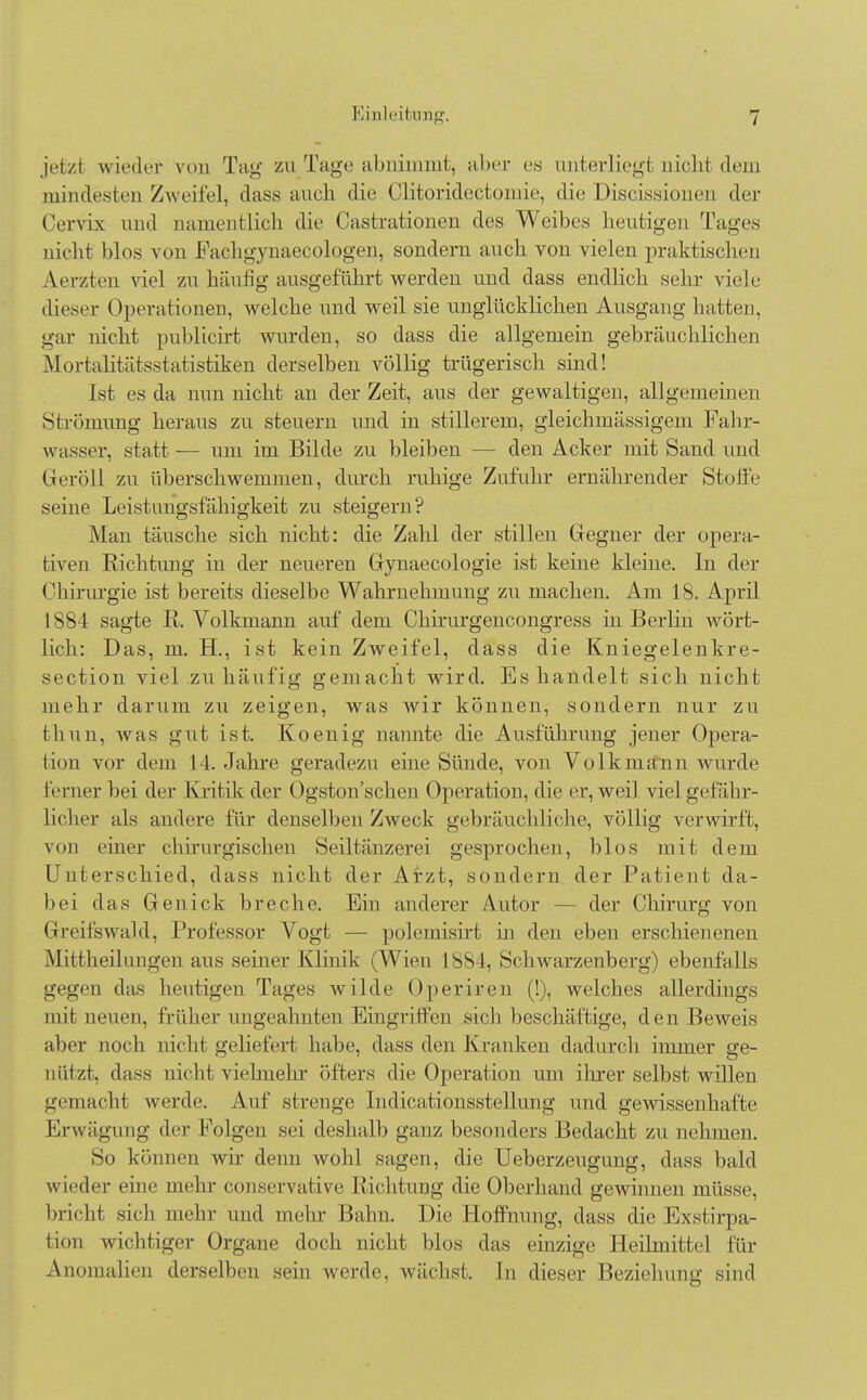 jri/i wieder von Tag zu Tage abnimmt^ aber es unterliegt nicht dem piindesten Zweifel, dass auch die Clitoridectomie, die Discissioneu der Cervis und Qamentlich die Gastrationen des Weibes heutigen Tages nicht blos von Fachgynaecologen, sondern auch von vielen praktischen Aerzten viel zu häutig ausgeführt werden und dass endlich sehr viele dieser Operationen, welche und weil sie unglücklichen Ausgang hatten, gar nicht publicirt wurden, so dass die allgemein gebräuchlichen Mortalitätsstatistiken derselben völlig trügerisch sind! Ist es da nun nicht an der Zeit, aus der gewaltigen, allgemeinen Strömung heraus zu steuern und in stillerem, gleich massigem Fahr- wasser, statt — um im Bilde zu bleiben — den Acker mit Sand und Geröll zu überschwemmen, durch rahige Zufuhr ernährender Stoffe seine Leistungsfähigkeit zu steigern? Man täusche sich nicht: die Zahl der stillen Gegner der opera- tiven Richtung in der neueren Gynaecologie ist keine kleine. In der Chirurgie ist bereits dieselbe Wahrnehmung zu machen. Am 18. April 1884 sagte R. Volkmann auf dem Chirurgencongress in Berlin wört- lich: Das, m. H., ist kein Zweifel, dass die Kniegelenkre- section viel zu häufig gemacht wird. Es handelt sich nicht mehr darum zu zeigen, was wir können, sondern nur zu thun, was gut ist. Koenig nannte die Ausführung jener Opera- tion vor dem 11. Jahre geradezu eine Sünde, von Volk mann wurde ferner bei der Kritik der Ogston sehen Operation, die er, weil viel gefähr- licher als andere für denselben Zweck gebräuchliche, völlig verwirft, von einer chirurgischen Seiltänzerei gesprochen, blos mit dem Unterschied, dass nicht der Arzt, sondern der Patient da- bei das Genick breche. Ein anderer Autor - - der Chirurg von Greifswald, Professor Vogt — polemisirt in den eben erschienenen Mittheilungen aus seiner Klinik (Wien L884, »Schwarzenberg) ebenfalls gegen das heutigen Tages wilde Operiren (!), welches allerdings mit neuen, früher ungeahnten Eingriffen sich beschäftige, den Beweis aber noch nicht geliefert habe, dass den Kranken dadurch immer ge- nützt, dass nichl vielmehr öfters die Operation um ihrer selbst willen gemacht werde. Auf strenge Indicationsstellung und gewissenhafte Erwägung der Folgen sei deshalb ganz besonders Bedacht zu nehmen. So können wir denn wohl sagen, die Ueberzeugung, dass bald wieder eine mehr conservative Richtung die Oberhand gewinnen müsse, bricht sich mehr und mehr Bahn. Die Hoffnung, dass die Exstirpa- tion wichtiger Organe doch nicht blos das einzige Heilmittel für Anomalien derselben sein werde, wächst. In dieser Beziehung sind