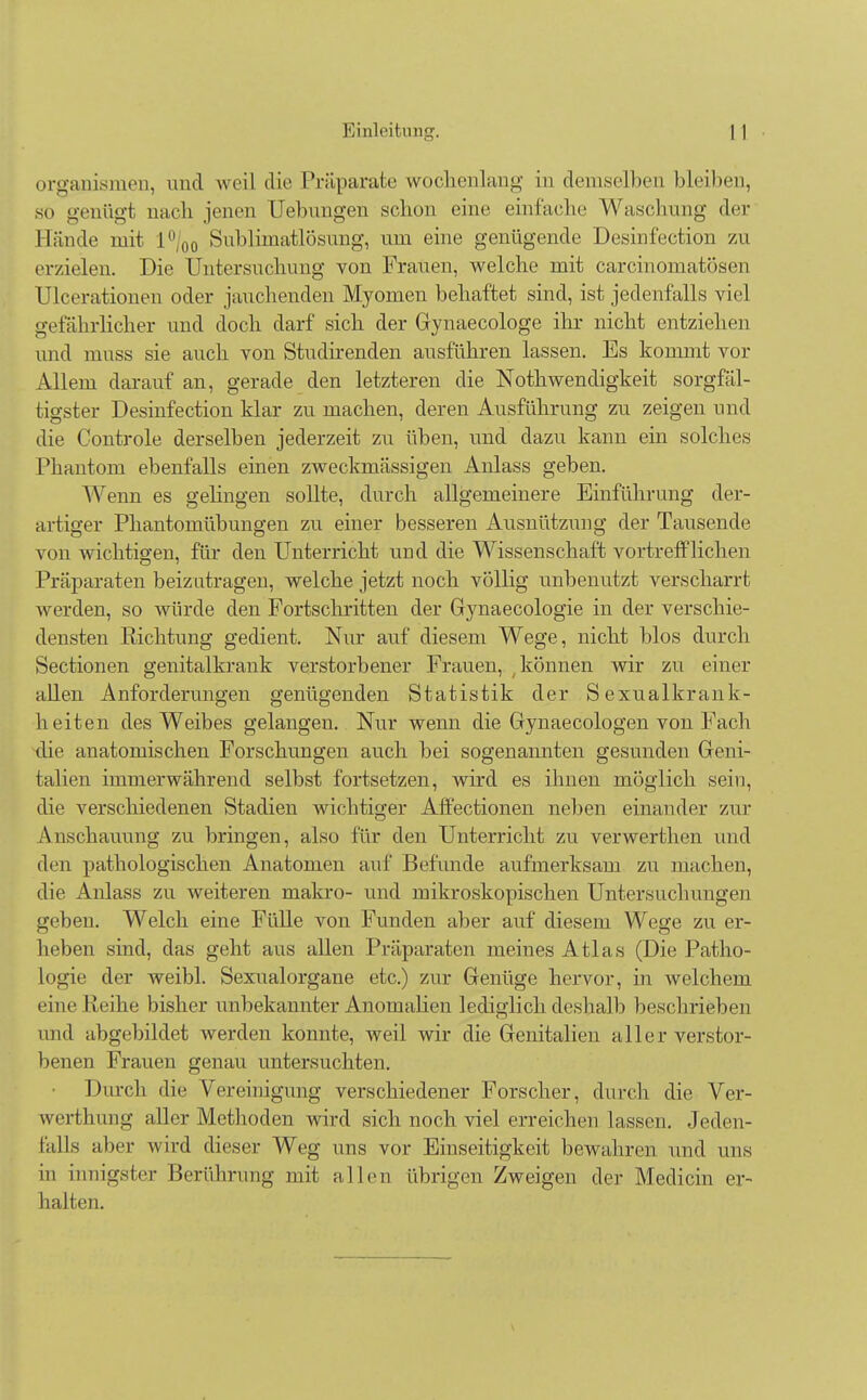 Organismen, und weil die Präparate wochenlang in demselben bleiben, so genügt nach jenen Hebungen schon eine einfache Waschnng der Münde mit L°/00 Sublimatlösung, um eine genügende Desinfection zu erzielen. Die Untersuchung von Frauen, welche mit carcinomatösen Ulcerationen oder jauchenden Myomen behaftet sind, ist jedenfalls viel gefährlicher und doch darf sich der Gynaecologe ihr nicht entziehen und muss sie auch von Studirenden ausführen lassen. Es kommt vor Allem darauf an, gerade den letzteren die Nothwendigkeit sorgfäl- tigster Desinfection klar zu machen, deren Ausführung zu zeigen und die Controle derselben jederzeit zu üben, und dazu kann ein solches Phantom ebenfalls einen zweckmässigen Anlass geben. Wenn es gelingen sollte, durch allgemeinere Einführung der- artiger Phantomübungen zu einer besseren Ausnützung der Tausende von Avichtigen, für den Unterricht und die Wissenschaft vortrefflichen Präparaten beizutragen, welche jetzt noch völlig unbenutzt verscharrt werden, so würde den Fortschritten der Gynaecologie in der verschie- densten Richtung gedient. Nur auf diesem Wege, nicht blos durch Sectionen genitalkrank verstorbener Frauen, ; können wir zu einer allen Anforderungen genügenden Statistik der Sexualkrank- heiten des Weibes gelangen. Nur wenn die Gynaecologen von Fach die anatomischen Forschungen auch bei sogenannten gesunden Geni- talien immerwährend selbst fortsetzen, wird es ihnen möglich sein, die verschiedenen Stadien wichtiger Affectionen neben einander zur Anschauung zu bringen, also für den Unterricht zu verwerthen und den pathologischen Anatomen auf Befunde aufmerksam zu inachen, die Anlass zu weiteren makro- und mikroskopischen Untersuchungen geben. Welch eine Fülle von Funden aber auf diesem Wege zu er- heben sind, das geht aus allen Präparaten meines Atlas (Die Patho- Logie der weibl. Sexualorgane etc.) zur Genüge hervor, in welchem (/ine Reihe bisher unbekannter Anomalien lediglich deshalb beschrieben und abgebildet werden konnte, weil wir die Genitalien aller verstor- benen Frauen genau untersuchten. Durch die Vereinigung verschiedener Forscher, durch die Ver- werthung aller Methoden wird sich noch viel erreichen hissen. Jeden- falls aber wird dieser Weg uns vor Einseitigkeit bewahren und uns in innigster Berührung mit allen übrigen Zweigen der Medicin er- halten.