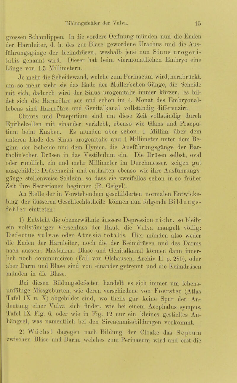 grossen Schamlippen. In die vordere Oeffnung münden nun die Enden der Harnleiter, d. h. des zur Blase gewordene Urachus und die Aus- führungsgänge der Keimdrüsen, weshalb jene nun Sinus urogeni- tal is genannt wird. Dieser hat beim viermonatlichen Embryo eine Länge von 1,5 Millimetern. Je mehr die Scheidewand, welche zum Perinaeum wird, herabrückt, um so mehr zieht sie das Ende der Müller'schen Gänge, die Scheide mit sich, dadurch wird der Sinus urogenitalis immer kürzer, es bil- det sich die Harnröhre aus und schon im 4. Monat des Embryonal- lebens sind Harnröhre und Genitalkanal vollständig differenzirt. Clitoris und Praeputium sind um diese Zeit vollständig durch Epithelzellen mit einander verklebt, ebenso wie Glans und Praepu- tium beim Knaben. Es münden aber schon, 1 Millim. über dem unteren Ende des Sinus urogenitalis und 1 Millimeter unter dem Be- ginn der Scheide und dem Hymen, die Ausführungsgänge der Bar- tholin sehen Drüsen in das Vestibulum ein. Die Drüsen selbst, oval oder rundlich, ein und mehr Millimeter im Durchmesser, zeigen gut ausgebildete Drüsenacini und enthalten ebenso wie ihre Ausführungs- gänge stellenweise Schleim, so dass sie zweifellos schon in so früher Zeit ihre Secretionen beginnen (R. Geigel). An Stelle der in Vorstehendem geschilderten normalen Entwicke- lung der äusseren Geschlechtstheile können nun folgende Bildungs- fehler eintreten: 1) Entsteht die obenerwähnte äussere Depression nicht, so bleibt ein vollständiger Verschluss der Haut, die Vulva mangelt völlig: Defectus vulvae oder Atresia totalis. Hier münden also weder die Enden der Harnleiter, noch die der Keimdrüsen und des Darms nach aussen; Mastdarm, Blase und Genitalkanal können dann inner- lich noch communiciren (Fall von Olshausen, Archiv II p. 280), oder aber Darm und Blase sind von einander getrennt und die Keimdrüsen münden in die Blase. Bei diesen Bildungsdefecten handelt es sich immer um lebens- unfähige Missgeburten, wie deren verschiedene von Fo erst er (Atlas Tafel IX u. X) abgebildet sind, wo theils gar keine Spur der An- deutung einer Vulva sich findet, wie bei einem Acephalus sympus, Tafel IX Fig. 6, oder wie in Fig. 12 nur ein kleines gestieltes An- hängsel, was namentlich bei den Sirenenmissbildungen vorkommt. 2) Wächst dagegen nach Bildung der Cloake das Septum zwischen Bla'se und Darm, welches zum Perinaeum wird und erst die