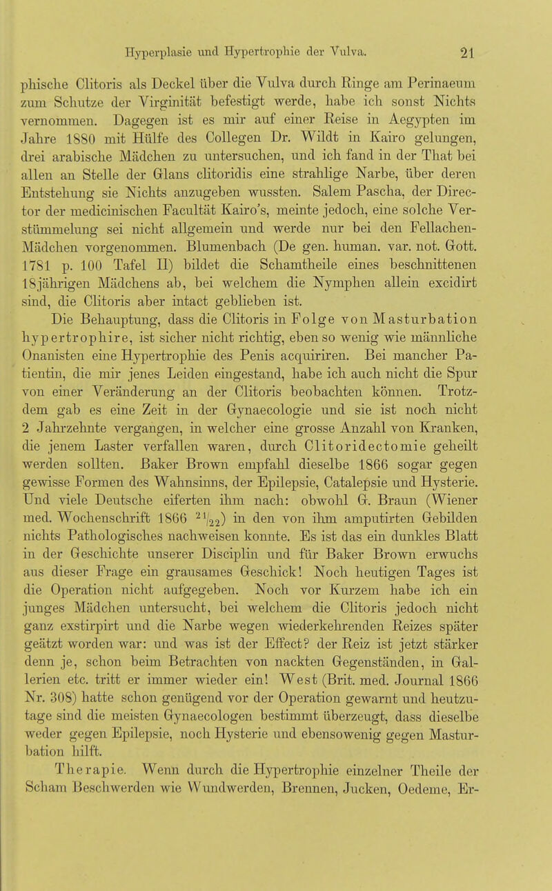 phisclie Clitoris als Deckel über die Vulva durch Ringe am Perinaeum zum Schutze der Virginität befestigt werde, habe ich sonst Nichts vernommen. Dagegen ist es mir auf einer Reise in Aegypten im Jahre 1880 mit Hülfe des Collegen Dr. Wildt in Kairo gelungen, drei arabische Mädchen zu untersuchen, und ich fand in der That bei allen an Stelle der Glans clitoridis eine strahlige Narbe, über deren Entstehung sie Nichts anzugeben wussten. Salem Pascha, der Direc- tor der medicinischen Facultät Kairo's, meinte jedoch, eine solche Ver- stümmelung sei nicht allgemein und werde nur bei den Fellachen- Mädchen vorgenommen. Blumenbach (De gen. human, var. not. Gott. 1781 p. 100 Tafel II) bildet die Schamtheile eines beschnittenen 18jährigen Mädchens ab, bei welchem die Nymphen allein excidirt sind, die Clitoris aber intact geblieben ist. Die Behauptung, dass die Clitoris in Folge von Masturbation hypertrophire, ist sicher nicht richtig, ebenso wenig wie männliche Onanisten eine Hypertrophie des Penis acquiriren. Bei mancher Pa- tientin, die mir jenes Leiden eingestand, habe ich auch nicht die Spur von einer Veränderung an der Clitoris beobachten können. Trotz- dem gab es eine Zeit in der Gynaecologie und sie ist noch nicht 2 Jahrzehnte vergangen, in welcher eine grosse Anzahl von Kranken, die jenem Laster verfallen waren, durch Clitoridectomie geheilt werden sollten. Baker Brown empfahl dieselbe 1866 sogar gegen gewisse Formen des Wahnsinns, der Epilepsie, Catalepsie und Hysterie. Und viele Deutsche eiferten ihm nach: obwohl Gr. Braun (Wiener med. Wochenschrift 1866 21/22) m c^en von ibm amputirten Gebilden nichts Pathologisches nachweisen konnte. Es ist das ein dunkles Blatt in der Geschichte unserer Disciplin und für Baker Brown erwuchs aus dieser Frage ein grausames Geschick! Noch heutigen Tages ist die Operation nicht aufgegeben. Noch vor Kurzem habe ich ein junges Mädchen untersucht, bei welchem die Clitoris jedoch nicht ganz exstirpirt und die Narbe wegen wiederkehrenden Reizes später geätzt worden war: und was ist der Effect? der Reiz ist jetzt stärker denn je, schon beim Betrachten von nackten Gegenständen, in Gal- lerien etc. tritt er immer wieder ein! West (Brit. med. Journal 1866 Nr. 308) hatte schon genügend vor der Operation gewarnt und heutzu- tage sind die meisten Gynaecologen bestimmt überzeugt, dass dieselbe weder gegen Epilepsie, noch Hysterie und ebensowenig gegen Mastur- bation hilft, Therapie. Wenn durch die Hypertrophie einzelner Theile der Scham Beschwerden wie Wundwerden, Brennen, Jucken, Oedeme, Er-