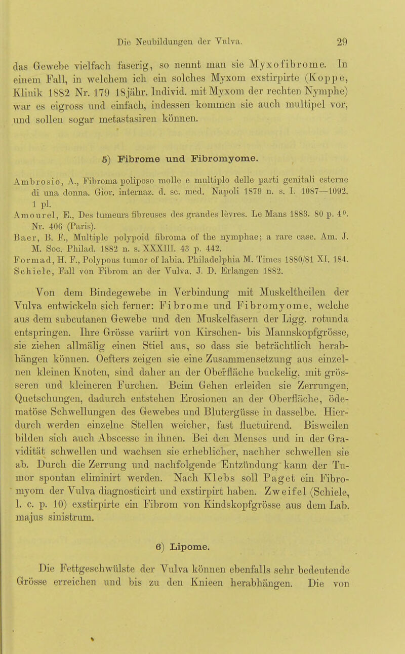 das Gewebe vielfach faserig, so nennt man sie Myxofibrome. In einem Fall, in welchem ich ein solches Myxom exstirpirte (Koppe, Klinik 1S82 Nr. 179 18 jähr, lndivid. mit Myxom der rechten Nymphe) war es eigross und einfach, indessen kommen sie auch multipel vor, und sollen sogar metastasiren können. 5) Fibrome und Pibromyome. Ambrosio, A., Fibroma poliposo molle e niultiplo delle parti genitali esterne di una donna. Gior. internaz. d. sc. med. Napoli 1879 n. s. I. 1087—1092. 1 pl. Amourel, E., Des tumeurs fibreuses des grandes levres. Le Mans 1883. 80 p. 4°. Nr. 406 (Paris). Baer, B. F., Multiple polypoid fibrorna of tbe nymphae; a rare case. Am. J. M. Soc. Philad. 1SS2 n. s. XXXIII. 43 p. 442. Forniad, H. F., Folypous tumor of labia. Philadelphia M. Times 1880/81 XI. 184. Schiele, Fall von Fibrom an der Vulva. J. D. Erlangen 1882. Von dem Bindegewebe in Verbindung mit Muskeltheilen der Vulva entAviekeln sich ferner: Fibrome und Fibromyome, welche aus dem subcutanen Gewebe und den Muskelfasern der Ligg. rotunda entspringen. Ihre Grösse variirt von Kirschen- bis Mannskopfgrösse, sie ziehen allmälig einen Stiel aus, so dass sie beträchtlich herab- hängen können. Oefters zeigen sie eine Zusammensetzung aus einzel- nen kleinen Knoten, sind daher an der Oberfläche buckelig, mit grös- seren und kleineren Furchen. Beim Gehen erleiden sie Zerrungen, Quetschungen, dadurch entstehen Erosionen an der Oberfläche, öde- matöse Schwellungen des Gewebes und Blutergüsse in dasselbe. Hier- durch werden einzelne Stellen weicher, fast fluetuirend. Bisweilen bilden sich auch Abscesse in ihnen. Bei den Menses und in der Gra- vidität schwellen und wachsen sie erheblicher, nachher schwellen sie ab. Durch die Zerrung und nachfolgende Entzündung kann der Tu- mor spontan eliminirt werden. Nach Klebs soll Paget ein Fibro- myom der Vulva diagnosticirt und exstirpirt haben. Zweifel (Schiele, 1. c. p. 10) exstirpirte ein Fibrom von Kindskopfgrösse aus dem Lab. majus sinistrivm. 6) Lipome. Die Fettgeschwülste der Vulva können ebenfalls sehr bedeutende Grösse erreichen und bis zu den Knieen herabhängen. Die von