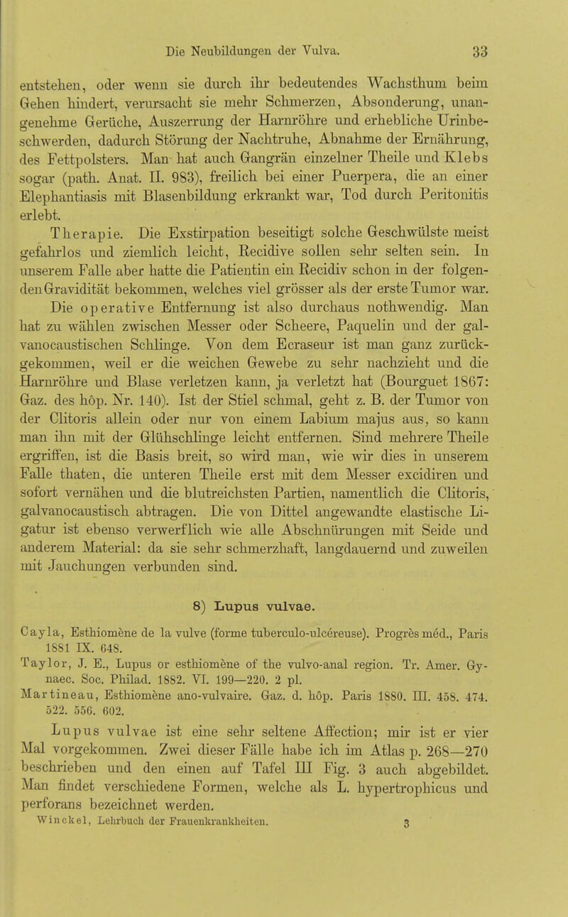 entstehen, oder wenn sie durch ihr bedeutendes Wachsthum beim Gehen hindert, verursacht sie mehr Schmerzen, Absonderung, unan- genehme Gerüche, Auszerrung der Harnröhre und erhebliche Urinbe- schwerden, dadurch Störung der Nachtruhe, Abnahme der Ernährung, des Fettpolsters. Man hat auch Gangrän einzelner Theile und Klebs sogar (path. Anat. IL 983), freilich bei einer Puerpera, die an einer Elephantiasis mit Blasenbildung erkrankt war, Tod durch Peritonitis erlebt. Therapie. Die Exstirpation beseitigt solche Geschwülste meist o-efahrlos und ziemlich leicht, Recidive sollen sehr selten sein. In unserem Falle aber hatte die Patientin ein Recidiv schon in der folgen- den Gravidität bekommen, welches viel grösser als der erste Tumor war. Die operative Entfernung ist also durchaus nothwendig. Man hat zu wählen zwischen Messer oder Scheere, Paquelin und der gal- vanocaustischen Schlinge. Von dem Ecraseur ist man ganz zurück- gekommen, weil er die weichen Gewebe zu sehr nachzieht und die Harmöhre und Blase verletzen kann, ja verletzt hat (Bourguet 1867: Gaz. des höp. Nr. 140). Ist der Stiel schmal, geht z. B. der Tumor von der Clitoris allein oder nur von einem Labium majus aus, so kann man ihn mit der Glühschlinge leicht entfernen. Sind mehrere Theile ergriffen, ist die Basis breit, so wird man, wie wir dies in unserem Falle thaten, die unteren Theile erst mit dem Messer excidiren und sofort vernähen und die blutreichsten Partien, namentlich die Clitoris, galvanocaustisch abtragen. Die von Dittel angewandte elastische Li- gatur ist ebenso verwerflich wie alle Abschnürungen mit Seide und anderem Material: da sie sehr schmerzhaft, langdauernd und zuweilen mit Jauch ungen verbunden sind. 8) Lupus vulvae. Cayla, Esthiomene de la vulve (forme tuberculo-ulcereuse). Progres med., Paris 1881 IX. 648. Taylor, J. E., Lupus or esthiomene of the vulvo-anal region. Tr. Amer. Gy- naec. Soc. Philad. 1882. VI. 199—220. 2 pl. Martineau, Esthiomene ano-vulvaire. Gaz. d. höp. Paris 1880. III. 458. 474. 522. 556. 602. Lupus vulvae ist eine sehr seltene Affection; mir ist er vier Mal vorgekommen. Zwei dieser Fälle habe ich im Atlas p. 268—270 beschrieben und den einen auf Tafel III Fig. 3 auch abgebildet. Man findet verschiedene Formen, welche als L. hypertrophicus und perforans bezeichnet werden. Winckel, Lehrbuch der Frauenkrankheiten. 3