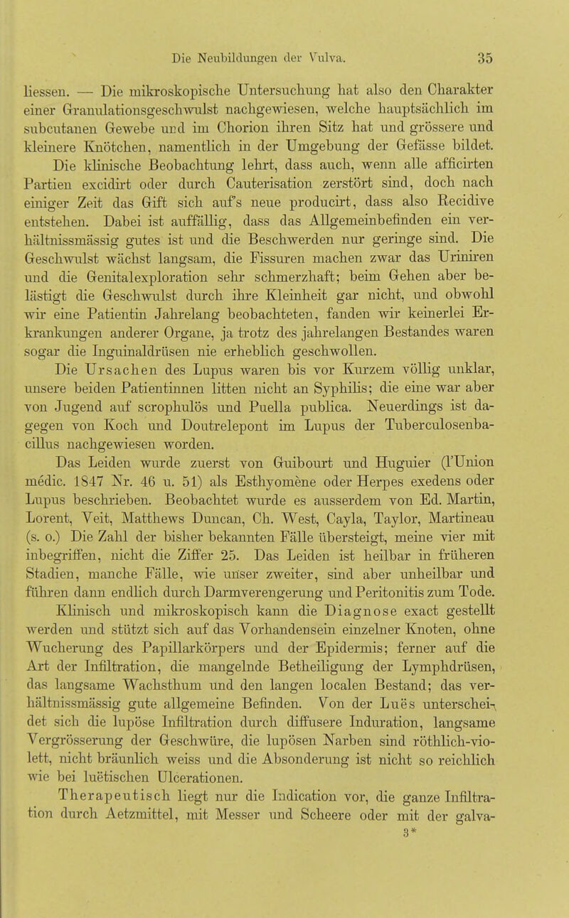 Hessen. — Die mikroskopische Untersuchung hat also den Charakter einer Granulationsgeschwulst nachgewiesen, welche hauptsächlich im subcutanen Gewebe und im Chorion ihren Sitz hat und grössere und kleinere Knötchen, namentlich in der Umgebung der Gefässe bildet. Die klinische Beobachtung lehrt, dass auch, wenn alle afficirten Partien excidirt oder durch Cauterisation zerstört sind, doch nach einiger Zeit das Gift sich aufs neue producirt, dass also Recidive entstehen. Dabei ist auffällig, class das Allgemeinbefinden ein ver- hältnissmässig gutes ist und die Beschwerden nur geringe sind. Die Geschwulst wächst langsam, die Fissuren machen zwar das Uriniren und die Genitalexploration sehr schmerzhaft; beim Gehen aber be- lästigt die Geschwulst durch ihre Kleinheit gar nicht, und obwohl wir eine Patientin Jahrelang beobachteten, fanden wir keinerlei Er- krankungen anderer Organe, ja trotz des jahrelangen Bestandes waren sogar die Inguinaldrüsen nie erheblich geschwollen. Die Ursachen des Lupus waren bis vor Kurzem völlig unklar, unsere beiden Patientinnen litten nicht an Syphilis; die eine war aber von Jugend auf scrophulös und Puella publica. Neuerdings ist da- gegen von Koch und Doutrelepont im Lupus der Tuberculosenba- cillus nachgewiesen worden. Das Leiden wurde zuerst von Guibourt und Huguier (l'Union medic. 1847 Nr. 46 u. 51) als Esthyomene oder Herpes exedens oder Lupus beschrieben. Beobachtet wurde es ausserdem von Ed. Martin, Lorent, Veit, Matthews Duncan, Ch. West, Cayla, Taylor, Martineau (s. o.) Die Zahl der bisher bekannten Fälle übersteigt, meine vier mit inbegriffen, nicht die Ziffer 25. Das Leiden ist heilbar in früheren Stadien, manche Fälle, wie unser zweiter, sind aber unheilbar und führen dann endlich durch Darmverengerung und Peritonitis zum Tode. Klinisch und mikroskopisch kann die Diagnose exact gestellt werden und stützt sich auf das Vorhandensein einzelner Knoten, ohne Wucherung des Papillarkörpers und der Epidermis; ferner auf die Art der Infiltration, die mangelnde Betheiligung der Lymphdrüsen, das langsame Wachsthum und den langen localen Bestand; das ver- hältnissmässig gute allgemeine Befinden. Von der Lues unterscheid det sich die lupöse Infiltration durch diffusere Induration, langsame Vergrösserung der Geschwüre, die lupösen Narben sind röthlich-vio- lett, nicht bräunlich weiss und die Absonderung ist nicht so reichlich wie bei luetischen Ulcerationen. Therapeutisch liegt nur die Indication vor, die ganze Infiltra- tion durch Aetzmittel, mit Messer und Scheere oder mit der galva- 3*