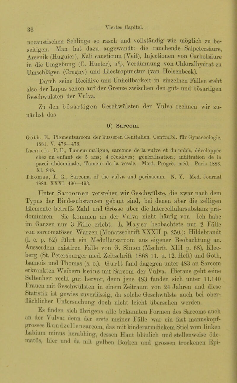 nocaustischen Schlinge so rasch und vollständig wie möglich zu be- seitigen. Man hat dazu angewandt: die rauchende Salpetersäure, Arsenik (Huguier), Kali causticuni (Veit), Injectionen von Carbolsäure in die Umgebung (C. Hueter), 5°0 Verdünnung von Chloralhydrat zu Umschlägen (Cregny) und Electropunctur (van Holsenbeck). Durch seine Recidive und Unheilbarkeit in einzelnen Fällen steht also der Lupus schon auf der Grenze zwischen den gut- und bösartigen Geschwülsten der Vulva. Zu den bösartigen Geschwülsten der Vulva rechnen wir zu- nächst das 9) Sarcom. Göth, E., Pigmentsarcom der äusseren Genitalien. Centralbl. für Gynaecologie. 1881. V. 473—476. Lannois, P.E., Turneur maligne, sarcome de la vulve et du pubis, developpee chez un enfant de 5 ans; 4 recidives; generalisation; infiltration de la paxoi abdominale, Tumeur de la vessie. Mort. Progres med. Paris 1SS3. XI. 848. Thomas, T. G., Sarcoma of the vulva and perinaeuni. N. Y. Med. Journal 1880. XXXI. 490—493. Unter Sarconien verstehen wir Geschwülste, die zwar nach dem Typus der Bindesubstanzen gebaut sind, bei denen aber die zelligen Elemente betreffs Zahl und Grösse über die Intercellularsubstanz prä- dominiren. Sie kommen an der Vulva nicht häufig vor. Ich habe im Ganzen nur 3 Fälle erlebt. L. Mayer beobachtete nur 2 Fälle von sarcomatösen Warzen (Monatsschrift XXXII p. 250.); Hildebrandt (1. c. p. 62) führt ein Medullarsarcom aus eigener Beobachtung an. Ausserdem existiren Fälle von G. Simon (Mschrft, XHI p. 6S), Klee- berg (St. Petersburger med. Zeitschrift 186S 11. u. 12. Heft) und Goth, Lannois und Thomas (s. o.). Gurlt fand dagegen unter 4S3 an Sarcom erkrankten Weibern keins mit Sarcom der Vulva. Hieraus geht seine Seltenheit recht gut hervor, denn jene 483 fanden sich unter 11,140 Frauen nüt Geschwülsten in einem Zeitraum von 24 Jahren und diese Statistik ist gewiss zuverlässig, da solche Geschwülste auch bei ober- flächlicher Untersuchung doch nicht leicht übersehen werden. Es rinden sich übrigens alle bekannten Formen des Sarcoms auch BD der \ ulva; denn der erste meiner Fälle war ein fast rnanuskopf- grosses Rundzellensarcom, das mit kinderarmdickem Stiel vom linken Labiuni minus herabhing, dessen Haut bläulich und stellenweise öde- matös, hier und da mit gelben Borken und grossen trockenen Epi-