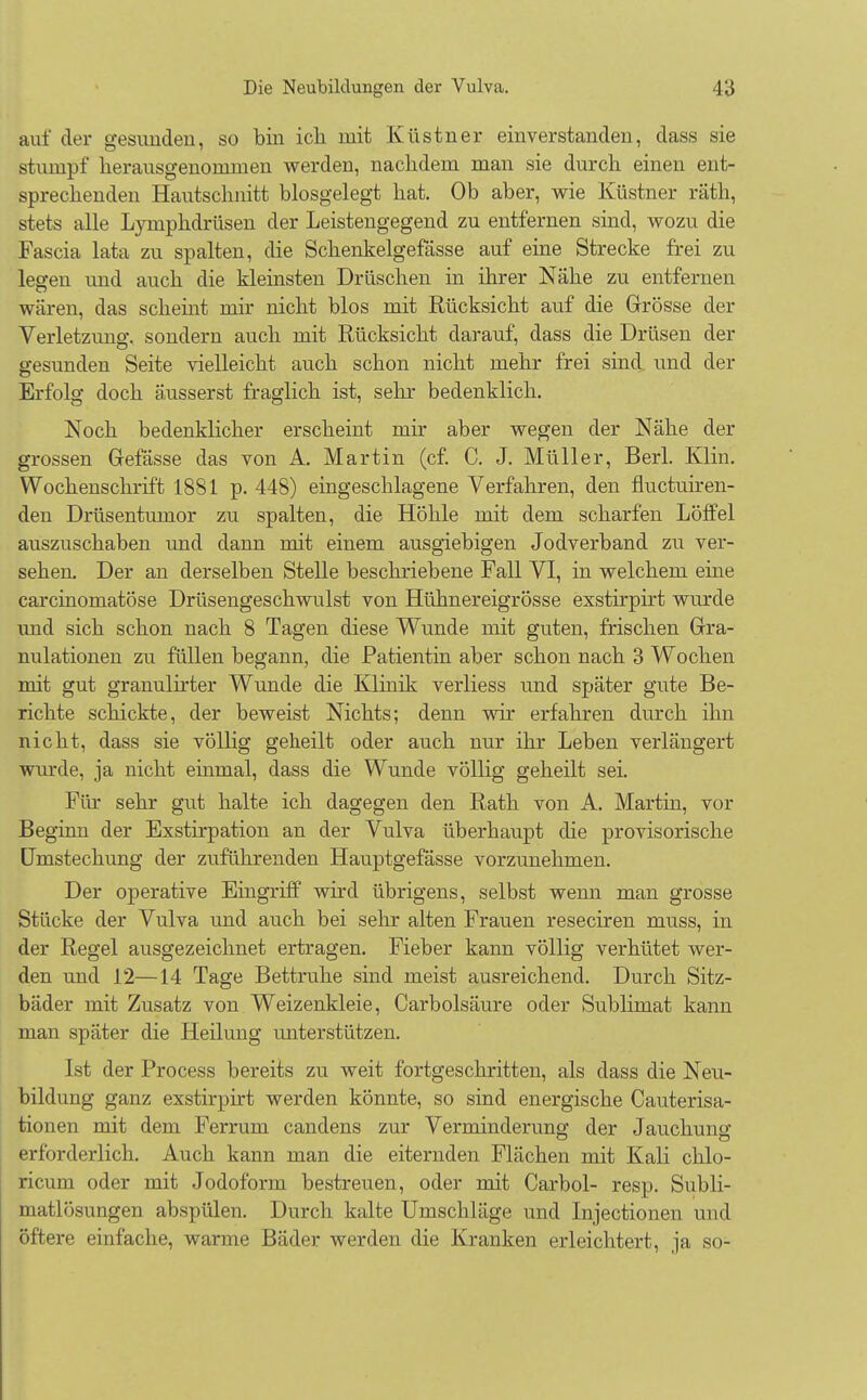 auf der gesuudeu, so bin ich mit Küstner einverstanden, dass sie stumpf herausgenommen werden, nachdem man sie durch einen ent- sprechenden Hautschnitt biosgelegt hat. Ob aber, wie Küstner räth, stets alle Lymphdrüsen der Leistengegend zu entfernen sind, wozu die Fascia lata zu spalten, die Schenkelgefässe auf eine Strecke frei zu legen und auch die kleinsten Drüschen in ihrer Nähe zu entfernen wären, das scheint mir nicht blos mit Rücksicht auf die Grösse der Verletzung, sondern auch mit Rücksicht darauf, dass die Drüsen der gesunden Seite vielleicht auch schon nicht mehr frei sind und der Erfolg doch äusserst fraglich ist, sehr bedenklich. Noch bedenklicher erscheint mir aber wegen der Nähe der grossen Gefässe das von A. Martin (cf. C. J. Müller, Berl. Klin. Wochenschrift 1881 p. 448) eingeschlagene Verfahren, den fluctuiren- den Drüsentumor zu spalten, die Höhle mit dem scharfen Löffel auszuschaben und dann mit einem ausgiebigen Jodverband zu ver- sehen. Der an derselben Stelle beschriebene Fall VI, in welchem eine carcinomatöse Drüsengeschwulst von Hühnereigrösse exstirpirt wurde und sich schon nach 8 Tagen diese Wunde mit guten, frischen Gra- nulationen zu füllen begann, die Patientin aber schon nach 3 Wochen mit gut granulirter Wunde die Klinik verliess und später gute Be- richte schickte, der beweist Nichts; denn wir erfahren durch ihn nicht, dass sie völlig geheilt oder auch nur ihr Leben verlängert wurde, ja nicht einmal, dass die Wunde völlig geheilt sei. Flu- sehr gut halte ich dagegen den Rath von A. Martin, vor Beginn der Exstirpation an der Vulva überhaupt die provisorische ümstechung der zuführenden Hauptgefässe vorzunehmen. Der operative Eingriff wird übrigens, selbst wenn man grosse Stücke der Vulva und auch bei sehr alten Frauen reseciren niuss, in der Regel ausgezeichnet ertragen. Fieber kann völlig verhütet wer- den und 12—14 Tage Bettruhe sind meist ausreichend. Durch Sitz- bäder mit Zusatz von Weizenkleie, Carbolsäure oder Sublimat kann man später die Heilung unterstützen. Ist der Process bereits zu weit fortgeschritten, als dass die Neu- bildung ganz exstirpirt werden könnte, so sind energische Cauterisa- tionen mit dem Ferrum candens zur Verminderung; der Jauchung erforderlich. Auch kann man die eiternden Flächen mit Kali chlo- ricum oder mit Jodoform bestreuen, oder mit Carbol- resp. Subli- matlösungen abspülen. Durch kalte Umschläge und Injectionen und öftere einfache, warme Bäder werden die Kranken erleichtert, ja so-