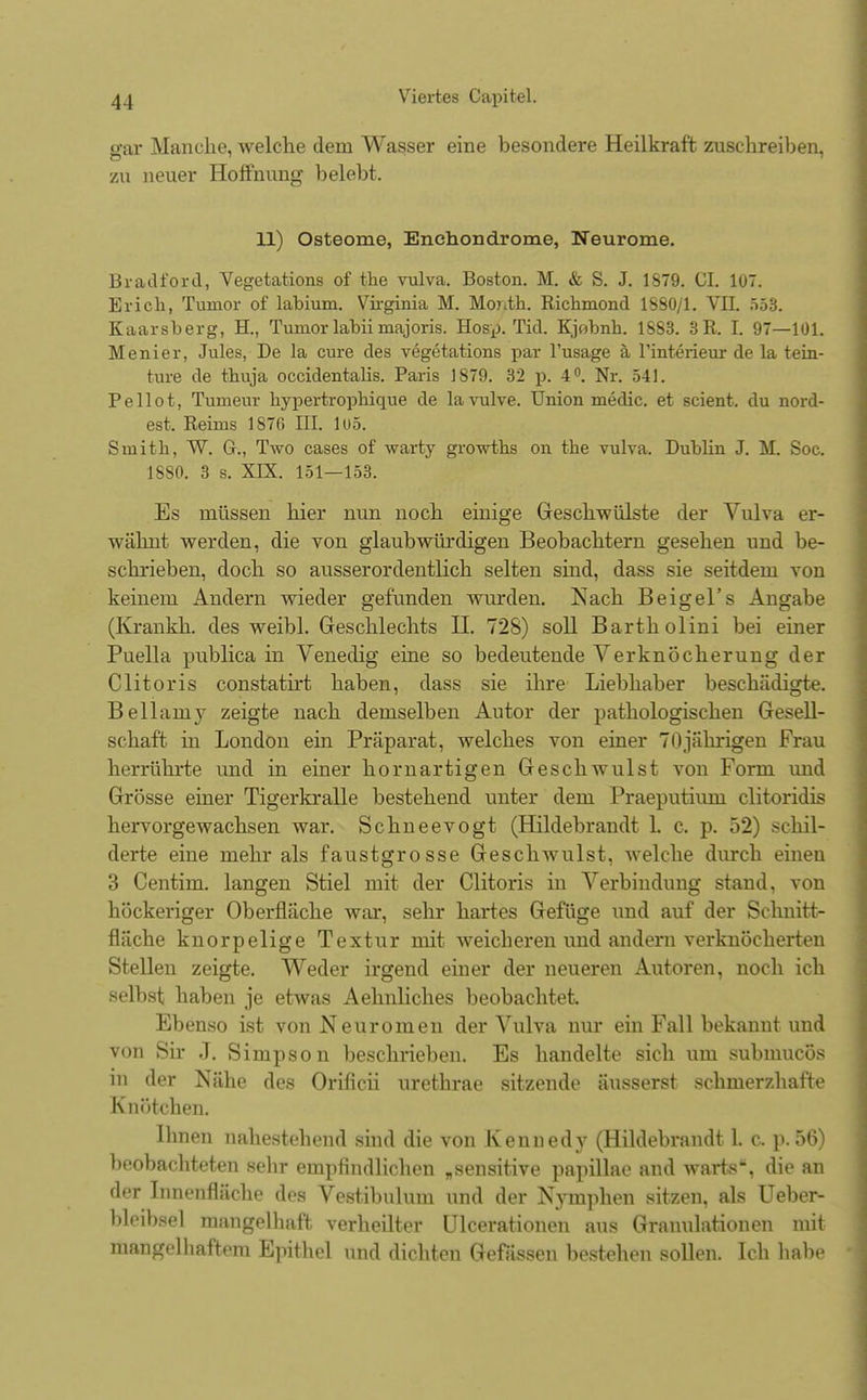 gar Manche, welche dein Wasser eine besondere Heilkraft zuschreiben, zn neuer Hoffnung- belebt. 11) Osteome, Enchondrome, Neurome. Bradford, Vegetations of the vulva. Boston. M. & S. J. 1879. GL 1U7. Erich, Tumor of labium. Virginia M. Moj\tk. Richmond 1880/1. VII. 553. Kaarsberg, H., Tumor labii majoris. Hosp. Tid. Kjobnb. 1883. 3R. t 97—101. Menier, Jules, De la eure des vegetations par l'usage ä l'interieur de la tein- fcure de thuja occidentalis. Paris 1879. 32 p. 4°. Nr. 541. P e 11 o t, Tumeur hyiiertrophique de la vulve. Union medic. et scient. du nord- est. Reims 1876 III. lo5. Sinith, W. G., Two cases of warty growths on the vulva. Dublin J. M. Soc. 1880. 3 s. XIX. 151—153. Es müssen hier nun noch einige Geschwülste der Vulva er- wähnt werden, die von glaubwürdigen Beobachtern gesehen und be- schrieben, doch so ausserordentlich selten sind, dass sie seitdem von keinem Andern wieder gefunden wurden. Nach Beigel's Angabe (Krankh. des weibl. Geschlechts H. 728) soll Bartholini bei einer Puella publica in Venedig eine so bedeutende Verknöcherung der Clitoris constatirt haben, dass sie ihre Liebhaber beschädigte. Bellarny zeigte nach demselben Autor der pathologischen Gesell- schaft in London ein Präparat, welches von einer 70jährigen Frau herrührte und in einer hornartigen Geschwulst von Form und Grösse einer Tigerkralle bestehend unter dem Praeputium clitoridis hervorgewachsen war. Schneevogt (Hildebrandt L c. p. 52) schil- derte eine mehr als faustgrosse Geschwulst, welche durch einen 3 Centim. langen Stiel mit der Clitoris in Verbindung stand, von höckeriger Oberfläche war, sehr hartes Gefüge und auf der Schnitt- fläche knorpelige Textur mit weicheren und andern verknöcherten Stellen zeigte. Weder irgend einer der neueren Autoren, noch ich selbst haben je etwas Aehnliches beobachtet. Ebenso ist von Neuromen der Vulva nur ein Fall bekannt und von Sir J. Simpson beschrieben. Es handelte sich um submucös in der Nähe des Orificii urethrae sitzende äusserst schmerzhafte Knötchen. Ihnen nahestehend sind die von Kennedy (Hildebrandt 1. c, p.56) beobachteten sehr empfindlichen „sensitive papillae and warts, die an der Innenfläche des Vestibulum und der Nymphen sitzen, als Ueber- bleibsel mangelhaft verheilter Ulcerationen aus Granulationen mit mangelhaftem Epithel und dichten Gefässen bestehen sollen. Ich habe