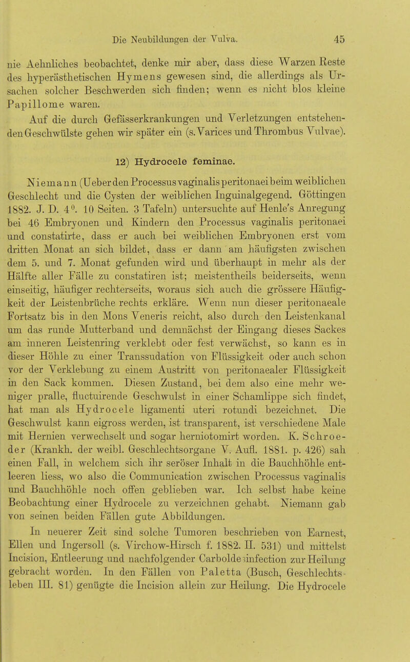 nie Aelinliches beobachtet, denke mir aber, dass diese Warzen Reste des hyperästhetischen Hymens gewesen sind, die allerdings als Ur- sachen solcher Beschwerden sich finden; wenn es nicht blos kleine Papillome waren. Auf die durch Gefässerkrankungen und Verletzungen entstehen- den Geschwülste gehen wir später ein (s.Varices und Thrombus Vulvae). 12) Hydrocele feminae. Niemann (UeberdenProcessusvaginalisperitonaeibeim weiblichen Geschlecht und die Cysten der weiblichen Inguinalgegend. Göttingen 1882. J. D. 4°. 10 Seiten. 3 Tafeln) untersuchte auf Henles Anregung bei 46 Embryonen und Kindern den Processus vaginalis peritonaei und constatirte, dass er auch bei weiblichen Embryonen erst vom dritten Monat an sich bildet, dass er dann am häufigsten zwischen dem 5. und 7. Monat gefunden wird und überhaupt in mehr als der Hälfte aller Fälle zu constatiren ist; meistentheils beiderseits, wenn einseitig, häufiger rechterseits, woraus sich auch die grössere Häufig- keit der Leistenbrüche rechts erkläre. Wenn nun dieser peritonaeale Fortsatz bis in den Möns Veneris reicht, also durch den Leistenkanal um das runde Mutterband und demnächst der Eingang dieses Sackes am inneren Leistenring verklebt oder fest verwächst, so kann es in dieser Höhle zu einer Transsudation von Flüssigkeit oder auch schon vor der Verklebung zu einem Austritt von peritonaealer Flüssigkeit in den Sack kommen. Diesen Zustand, bei dem also eine mehr we- niger pralle, fluctuirende Geschwulst in einer Schamlippe sich findet, hat man als Hydrocele ligamenti uteri rotundi bezeichnet. Die Geschwulst kann eigross werden, ist transparent, ist verschiedene Male mit Hernien verwechselt und sogar herniotomirt worden. K. Sehr oe- der (Krankh. der weibl. Geschlechtsorgane V. Aufl. 1881. p. 426) sah einen Fall, in welchem sich ihr seröser Inhalt in die Bauchhöhle ent- leeren Hess, wo also die Communication zwischen Processus vaginalis und Bauchhöhle noch offen geblieben war. Ich selbst habe keine Beobachtung einer Hydrocele zu verzeichnen gehabt. Niemann gab von seinen beiden Fällen gute Abbildungen. In neuerer Zeit sind solche Tumoren beschrieben von Earnest, Ellen und Ingersoll (s. Virchow-Hirsch f. 1882. II. 531) und mittelst Incision, Entleerung und nachfolgender Carbolde ünfection zur Heilung gebracht worden. In den Fällen von Paletta (Busch, Geschlechts- leben III. 81) genügte die Incision allein zur Heilung. Die Hydrocele