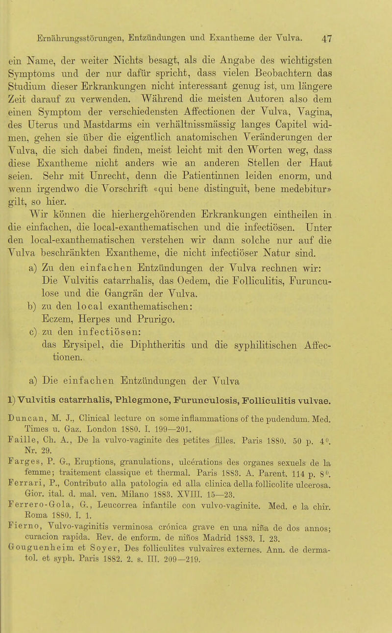 ein Name, der weiter Nichts besagt, als die Angabe des wichtigsten Svmptoins mid der nur dafür spricht, dass vielen Beobachtern das Studium dieser Erkrankungen nicht interessant genug ist, um längere Zeit darauf zu verwenden. Während die meisten Autoren also dem einen Symptom der verschiedensten Affectionen der Vulva, Vagina, des Uterus und Mastdarms ein verhältnissmässig langes Capitel wid- men, gehen sie über die eigentlich anatomischen Veränderungen der Vulva, die sich dabei finden, meist leicht mit den Worten weg, dass diese Exantheme nicht anders wie an anderen Stellen der Haut seien. Sehr mit Unrecht, denn die Patientinnen leiden enorm, und wenn irgendwo die Vorschrift «qui bene distinguit, bene medebitur» gilt, so hier. Wir können die hierhergehörenden Erkrankungen eintheilen in die einfachen, die local-exanthematischen und die infectiösen. Unter den local-exanthematischen verstehen wir dann solche nur auf die Vulva beschränkten Exantheme, die nicht infectiöser Natur sind. a) Zu den einfachen Entzündungen der Vulva rechnen wir: Die Vulvitis catarrhalis, das Oedem, die Folliculitis, Furuncu- lose und die Gangrän der Vulva. b) zu den local exanthematischen: Eczem, Herpes und Prurigo. c) zu den infectiösen: das Erysipel, die Diphtheritis und die syphilitischen Affec- tionen. a) Die einfachen Entzündungen der Viüva 1) Vulvitis catarrhalis, Phlegmone, Furunculosis, Folliculitis vulvae. Dune an, M. J., Clinical lecture on some inflammations of the pudendum. Med. Times u. Gaz. London 1880. I. 199—201. Faille, Ch. A., De la vulvo-vaginite des petites Alles. Paris 1880. 50 p. 4°. Nr. 29. Farges, P. G., Eruptions, granulations, ulcerations des organes sexuels de la femme; traitement classique et thermal. Paris 1883. A. Parent. 114 p. 8°. Ferrari, P., Contributo alla patologia ecl alla clinica della follicolite ulcerosa. Gior. ital. d. mal. ven. Müano 1883. XVIII. 15—23. Ferrero-Gola, G., Leucorrea infantile con vulvo-vaginite. Med. e la chir. Roma 1880. I. 1. Fierno, Vulvo-vaginitis verminosa crönica grave en una nifia de dos annos; curacion rapida. Rev. de enform. de nifios Madrid 1883. I. 23. Gouguenheim et Soyer, Des folliculites vulvaires externes. Ann. de derma- tol. et syph. Paris 1882. 2. s. III. 209—219.