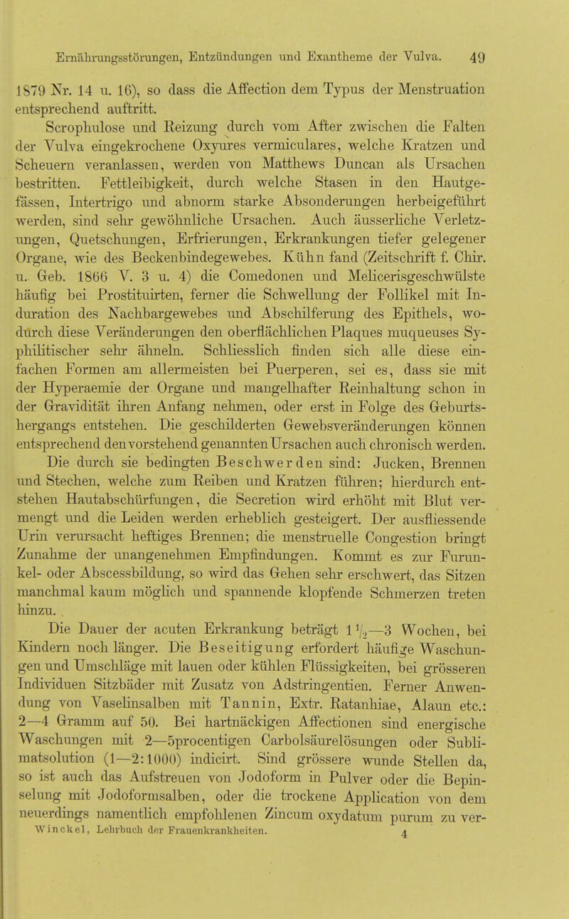 1879 Nr. 14 u. 16), so class die Affection dein Typus der Menstruation entsprechend auftritt. Scrophulose und Keizung durch vom After zwischen die Falten der Vulva eingekrochene Oxyures verniiculares, welche Kratzen und Scheuern veranlassen, werden von Matthews Duncan als Ursachen bestritten. Fettleibigkeit, durch welche Stasen in den Hautge- lassen, Intertrigo und abnorm starke Absonderungen herbeigeführt werden, sind sehr gewöhnliche Ursachen. Auch äusserliche Verletz- ungen, Quetschungen, Erfrierungen, Erkrankungen tiefer gelegener Organe, wie des Beckenbindegewebes. Kühn fand (Zeitschrift f. Chir. u. Geb. 1866 V. 3 u. 4) die Comedonen und Melicerisgeschwülste häufig bei Prostituirten, ferner die Schwellung der Follikel mit In- duration des Nachbargewebes und Abschilferung des Epithels, wo- durch diese Veränderungen den oberflächlichen Plaques nmcmeuses Sy- philitischer sehr ähneln. Schliesslich finden sich alle diese ein- fachen Formen am allermeisten bei Puerperen, sei es, dass sie mit der Hyperaemie der Organe und mangelhafter Reinhaltung schon in der Gravidität ihren Anfang nehmen, oder erst in Folge des Geburts- hergangs entstehen. Die geschilderten Gewebsveränderungen können entsprechend den vorstehend genannten Ursachen auch chronisch werden. Die durch sie bedingten Beschwerden sind: Jucken, Brennen und Stechen, welche zum Reiben und Kratzen führen; hierdurch ent- stehen Hautabschürfungen, die Secretion wird erhöht mit Blut ver- mengt und die Leiden werden erheblich gesteigert. Der ausfliessende Urin verursacht heftiges Brennen; die menstruelle Congestion bringt Zunahme der unangenehmen Empfindungen. Kommt es zur Furun- kel- oder Abscessbildung, so wird das Gehen sehr erschwert, das Sitzen manchmal kaum möglich und spannende klopfende Schmerzen treten hinzu. Die Dauer der acuten Erkrankung beträgt l1/.,—3 Wochen, bei Kindern noch länger. Die Beseitigung erfordert häufige Waschun- gen und Umschläge mit lauen oder kühlen Flüssigkeiten, bei grösseren Individuen Sitzbäder mit Zusatz von Adstringentien. Ferner Anwen- dung von Vaselinsalben mit Tannin, Extr. Ratanhiae, Alaun etc.: 2—4 Gramm auf 50. Bei hartnäckigen Affectionen sind energische Waschungen mit 2—öprocentigen Carbolsäurelösungen oder Subli- matsolution (1—2:1000) indicirt. Sind grössere wunde Stellen da, so ist auch das Aufstreuen von Jodoform in Pulver oder die Bepin- selung mit Jodoformsalben, oder die trockene Application von dem neuerdings namentlich empfohlenen Zincum oxydatum purum zu ver- Winckel, Lehrbuch der Frauenkrankheiten. *