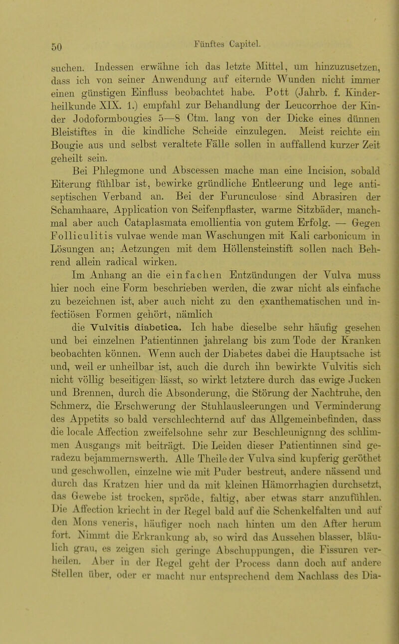 suchen. Indessen erwähne ich das letzte Mittel, um hinzuzusetzen, dass ich von seiner Anwendung auf eiternde Wunden nicht immer einen glinstigen Einfluss beobachtet habe. Pott (Jahrb. f. Kinder- heilkunde XIX. 1.) empfahl zur Behandlung der Leucorrhoe der Kin- der Jodofornibougies 5—8 Ctm. lang von der Dicke eines dünnen Bleistiftes in die kindliche Scheide einzulegen. Meist reichte ein Bougie aus und selbst veraltete Fälle sollen in auffallend kurzer Zeit geheilt sein. Bei Phlegmone und Abscessen mache man eine Incision, sobald Eiterung fühlbar ist, bewirke gründliche Entleerung und lege anti- septischen Verband an. Bei der Furunculose sind Abrasiren der Schamhaare, Application von Seifenpflaster, warme Sitzbäder, manch- mal aber auch Cataplasmata emollientia von gutem Erfolg. — Gegen Folliculitis vulvae wende man Waschungen mit Kali carbonicum in Lösungen an; Aetzungen mit dem Höllensteinstift sollen nach Beh- rend allein radical wirken. Im Anhang an die einfachen Entzündungen der Vulva muss hier noch eine Form beschrieben werden, die zwar nicht als einfache zu bezeichnen ist, aber auch nicht zu den exanthematischen und in- fectiösen Formen gehört, nämlich die Vulvitis diabetica. Ich habe dieselbe sehr häufig gesehen und bei einzelnen Patientinnen jahrelang bis zum Tode der Kranken beobachten können. Wenn auch der Diabetes dabei die Hauptsache ist und, weil er unheilbar ist, auch die durch ihn bewirkte Vulvitis sich nicht völlig beseitigen lässt, so wirkt letztere durch das ewige Jucken und Brennen, durch die Absonderung, die Störung der Nachtruhe, den Schmerz, die Erschwerung der Stuhlausleerungen und Verminderung des Appetits so bald verschlechternd auf das Allgemeinbefinden, dass die locale Affection zweifelsohne sehr zur Beschleunigung des schlim- men Ausgangs mit beiträgt. Die Leiden dieser Patientinnen sind ge- radezu bejammernswerth. Alle Theile der Vulva sind kupferig geröthet und geschwollen, einzelne wie mit Puder bestreut, andere nässend und durch das Kratzen hier und da mit kleinen Hämorrhagien durchsetzt, das Gewebe ist trocken, spröde, faltig, aber etwas starr anzufühlen. Die Affection kriecht in der Regel bald auf die Schenkelfalten und auf den Möns veneris, häufiger noch nach hinten um den After herum fort. Nimmt die Erkrankung ab, so wird das Aussehen blasser, bläu- lich grau, es zeigen sich geringe Abschuppungen, die Fissuren ver- heilen. Aber in der Regel geht der Process dann doch auf andere Stellen über, oder er macht nur entsprechend dem Nachlass des Dia-