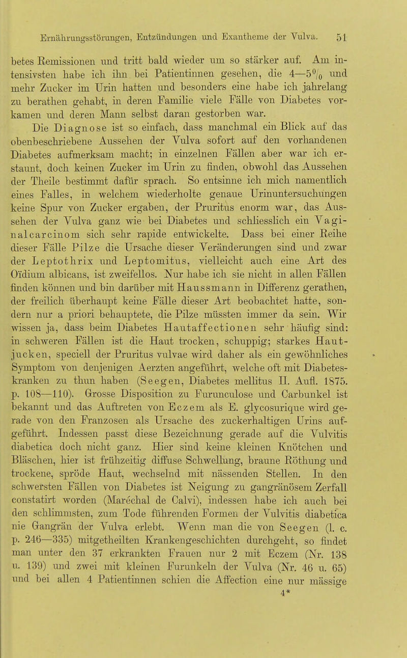 betes Remissionen und tritt bald wieder um so stärker auf. Am in- tensivsten habe ich ihn bei Patientinnen gesehen, die 4—5°/0 und mehr Zucker im Urin hatten und besonders eine habe ich jahrelang zu berathen gehabt, in deren Familie viele Fälle von Diabetes vor- kamen und deren Mann selbst daran gestorben war. Die Diagnose ist so einfach, dass manchmal ein Blick auf das obenbeschriebene Aussehen der Vulva sofort auf den vorhandenen Diabetes aufmerksam macht; in einzelnen Fällen aber war ich er- staunt, doch kernen Zucker im Urin zu finden, obwohl das Aussehen der Theile bestimmt dafür sprach. So entsinne ich mich namentlich eines Falles, in welchem wiederholte genaue Urinuntersuchungen keine Spur von Zucker ergaben, der Pruritus enorm war, das Aus- sehen der Vulva ganz wie bei Diabetes und schliesslich ein Vagi- nalcarcinom sich sehr rapide entwickelte. Dass bei einer Reihe dieser Falle Pilze die Ursache dieser Veränderungen sind und zwar der Leptothrix und Leptomitus, vielleicht auch eine Art des O'idium albicans, ist zweifellos. Nur habe ich sie nicht in allen Fällen finden können und bin darüber mit Haussmann in Diiferenz gerathen, der freilich überhaupt keine Fälle dieser Art beobachtet hatte, son- dern nur a priori behauptete, die Pilze müssten immer da sein. Wir wissen ja, dass beim Diabetes Hautaffectionen sehr häufig sind: in schweren Fällen ist die Haut trocken, schuppig; starkes Haut- jucken, speciell der Pruritus vulvae wird daher als ein gewöhnliches Symptom von denjenigen Aerzten angeführt, welche oft mit Diabetes- kranken zu thun haben (Seegen, Diabetes mellitus H. Aufl. 1875. p. 108—110). Grosse Disposition zu Furunculose und Carbunkel ist bekannt und das Auftreten vonEczem als E. glycosurique wird ge- rade von den Franzosen als Ursache des zuckerhaltigen Urins auf- geführt. Indessen passt diese Bezeichnung gerade auf die Vulvitis diabetica doch nicht ganz. Hier sind keine kleinen Knötchen und Bläschen, hier ist frühzeitig diffuse Schwellung, braune Röthung und trockene, spröde Haut, wechselnd mit nässenden Stellen. In den schwersten Fällen von Diabetes ist Neigung zu gangränösem Zerfall constatirt worden (Marechal de Calvi), indessen habe ich auch bei den schlimmsten, zum Tode führenden Formen der Vulvitis diabetica nie Gangrän der Vulva erlebt. Wenn man die von Seegen (1. c. p. 246—335) mitgetheilten Krankengeschichten durchgeht, so findet man unter den 37 erkrankten Frauen nur 2 mit Eczem (Nr. 138 u. 139) und zwei mit kleinen Furunkeln der Vulva (Nr. 46 u. 65) und bei allen 4 Patientinnen schien die Affection eine nur mässisre 4*
