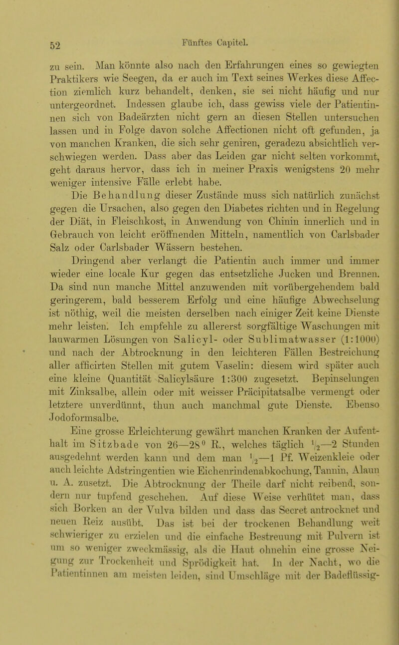 zu sein. Man könnte also nach den Erfahrungen eines so gewiegten Praktikers wie Seegen, da er auch im Text seines Werkes diese Affec- tion ziemlich kurz behandelt, denken, sie sei nicht häufig und nur untergeordnet. Indessen glaube ich, dass gewiss viele der Patientin- nen sich von Badeärzten nicht gern an diesen Stellen untersuchen lassen und in Folge davon solche Affectionen nicht oft gefunden, ja von manchen Kranken, die sich sehr geniren, geradezu absichtlich ver- schwiegen werden. Dass aber das Leiden gar nicht selten vorkommt, geht daraus hervor, dass ich in meiner Praxis wenigstens 20 mehr weniger intensive Fälle erlebt habe. Die Behandlung dieser Zustände muss sich natürlich zunächst gegen die Ursachen, also gegen den Diabetes richten und in Regelung der Diät, in Fleischkost, in Anwendung von Chinin innerlich und in Gebrauch von leicht eröffnenden Mitteln, namentlich von Carlsbader Salz oder Carlsbader Wässern bestehen. Dringend aber verlangt die Patientin auch immer und immer wieder eine locale Kur gegen das entsetzliche Jucken und Brennen. Da sind nun manche Mittel anzuwenden mit vorübergehendem bald geringerem, bald besserem Erfolg und eine häufige Abwechselung ist nöthig, weil die meisten derselben nach einiger Zeit keine Dienste mehr leisten. Ich empfehle zu allererst sorgfältige Waschungen mit lauwarmen Lösungen von Salicyl- oder Sublimatwasser (1:1000) und nach der Abtrocknung in den leichteren Fällen Bestreichung aller afficirten Stellen mit gutem Vaselin: diesem wird später auch eine kleine Quantität Salicylsäure 1:300 zugesetzt, Bepinselungen mit Zinksalbe, allem oder mit weisser Präcipitatsalbe vermengt oder letztere unverdünnt, thun auch manchmal gute Dienste. Ebenso Jodoformsalbe. Eine grosse Erleichterung gewährt manchen Kranken der Aufent- halt im Sitzbade von 2(3—28° R., welches täglich %—2 Stunden ausgedehnt werden kann und dem man ' 2—1 Pf. Weizenkleie oder auch leichte Adstringentien wie Eichenrindenabkochung, Tannin. Alaun u. A. zusetzt. Die Abtrocknung der Theile darf nicht reibend, son- dern nur tupfend geschehen. Auf diese Weise verhütet mau, dass sich Borken an der Vulva bilden und dass das Secret antrocknet und neuen Reiz ausübt. Das ist bei der trockenen Behandlung weit schwieriger zu erzielen und die einfache Bestreuung mit Pulvern ist am so weniger zweckmässig, als die Haut ohnehin eine grosse Nei- gung zur Trockenheit und Sprödigkeit hat. In der Nacht, wo die Patientinnen am meisten leiden, sind Umsehläge mit der Badeflüssig-