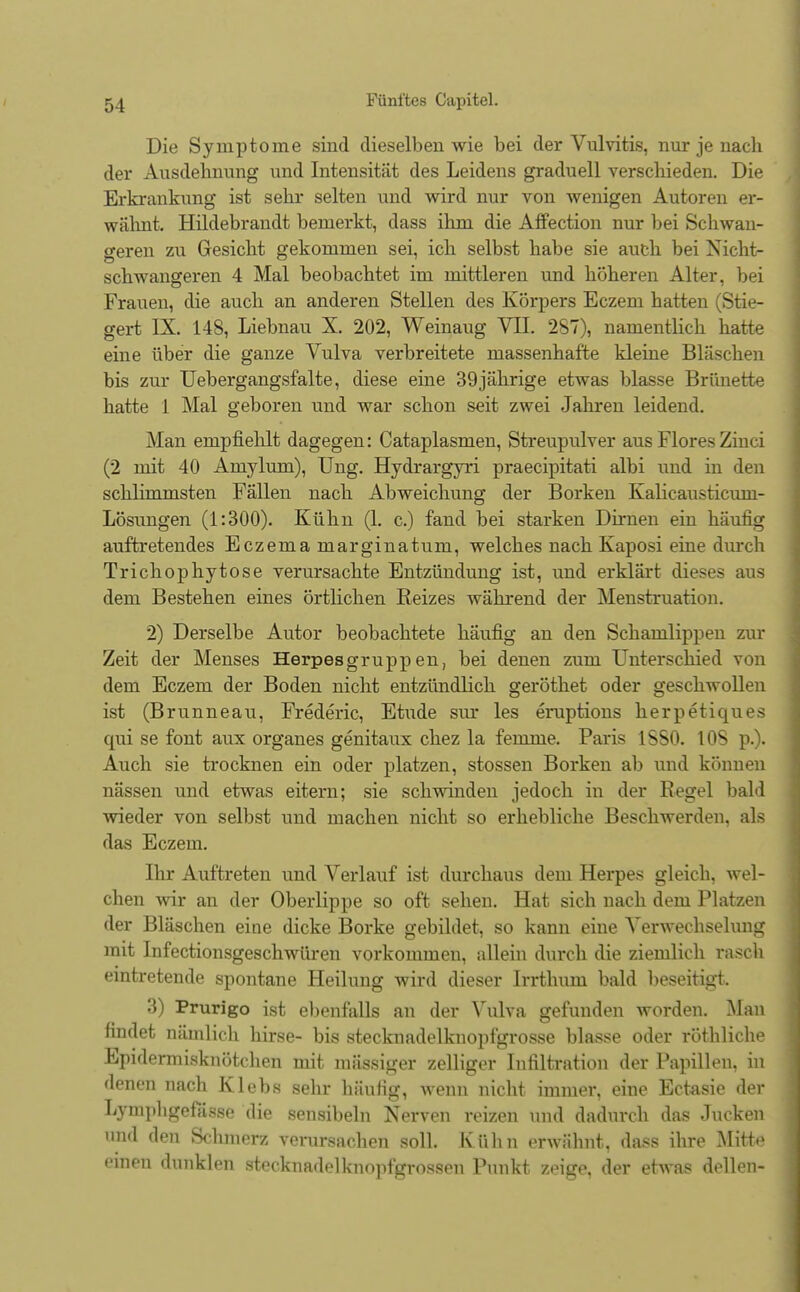 Die Symptome sind dieselben wie bei der Vulvitis, nur je nach der Ausdehnung und Intensität des Leidens graduell verschieden. Die Erkrankung ist sehr selten und wird nur von wenigen Autoren er- wähnt. Hildebrandt bemerkt, dass ilim die Affection nur bei Schwan- geren zu Gesicht gekommen sei, ich selbst habe sie auch bei Nicht- schwangeren 4 Mal beobachtet im mittleren und höheren Alter, bei Frauen, die auch an anderen Stellen des Körpers Eczem hatten (Stie- gert IX. 148, Liebnau X. 202, Weinaug VII. 287), namentlich hatte eine über die ganze Vulva verbreitete massenhafte kleine Bläschen bis zur Uebergangsfalte, diese eine 39jährige etwas blasse Brünette hatte 1 Mal geboren und war schon seit zwei Jahren leidend. Man empfiehlt dagegen: Cataplasmen, Streupulver aus FloresZinci (2 mit 40 Amylum), Ung. Hydrargyri praecipitati albi und in den schlimmsten Fällen nach Abweichung der Borken Kalicausticum- Lösungen (1:300). Kühn (1. c.) fand bei starken Dirnen ein häufig auftretendes Eczema marginatum, welches nach Kaposi eine durch Trichophytose verursachte Entzündung ist, und erklärt dieses aus dem Bestehen eines örtlichen Reizes während der Menstruation. 2) Derselbe Autor beobachtete häufig an den Schamlippen zur Zeit der Menses Herpesgruppen, bei denen zum Unterschied von dem Eczem der Boden nicht entzündlich geröthet oder geschwollen ist (Brunneau, Frederic, Etüde sur les eruptions herpetiques qui se font aux organes genitaux chez la femme. Paris 1SS0. 108 p.). Auch sie trocknen ein oder platzen, stossen Borken ab und können nässen und etwas eitern; sie schwinden jedoch in der Regel bald wieder von selbst und machen nicht so erhebliche Beschwerden, als das Eczem. Ihr Auftreten und Verlauf ist durchaus dem Herpes gleich, wel- chen wir an der Oberlippe so oft sehen. Hat sich nach dem Platzen der Bläschen eine dicke Borke gebildet, so kann eine Verwechselung mit Infectionsgeschwüren vorkommen, allein durch die ziemlich rasch eintretende spontane Heilung wird dieser Irrthum bald beseitigt, 3) Prurigo ist ebenfalls an der Vulva gefunden worden. Man findet nämlich liirse- bis stecknadelknopfgrosse blasse oder röthliche Epidermisknötclien mit mässiger zelliger Infiltration der Papillen, in denen nach Klebs sehr häufig, wenn nicht immer, eine Ectasie der Lymphgefässe die sensibeln Nerven reizen und dadurch das Jucken und den Schmerz verursachen soll. Kühn erwähnt, dass ihre Mittt» einen dunklen Stecknadelknopfgrossen Punkt zeige, der etwas dellen-