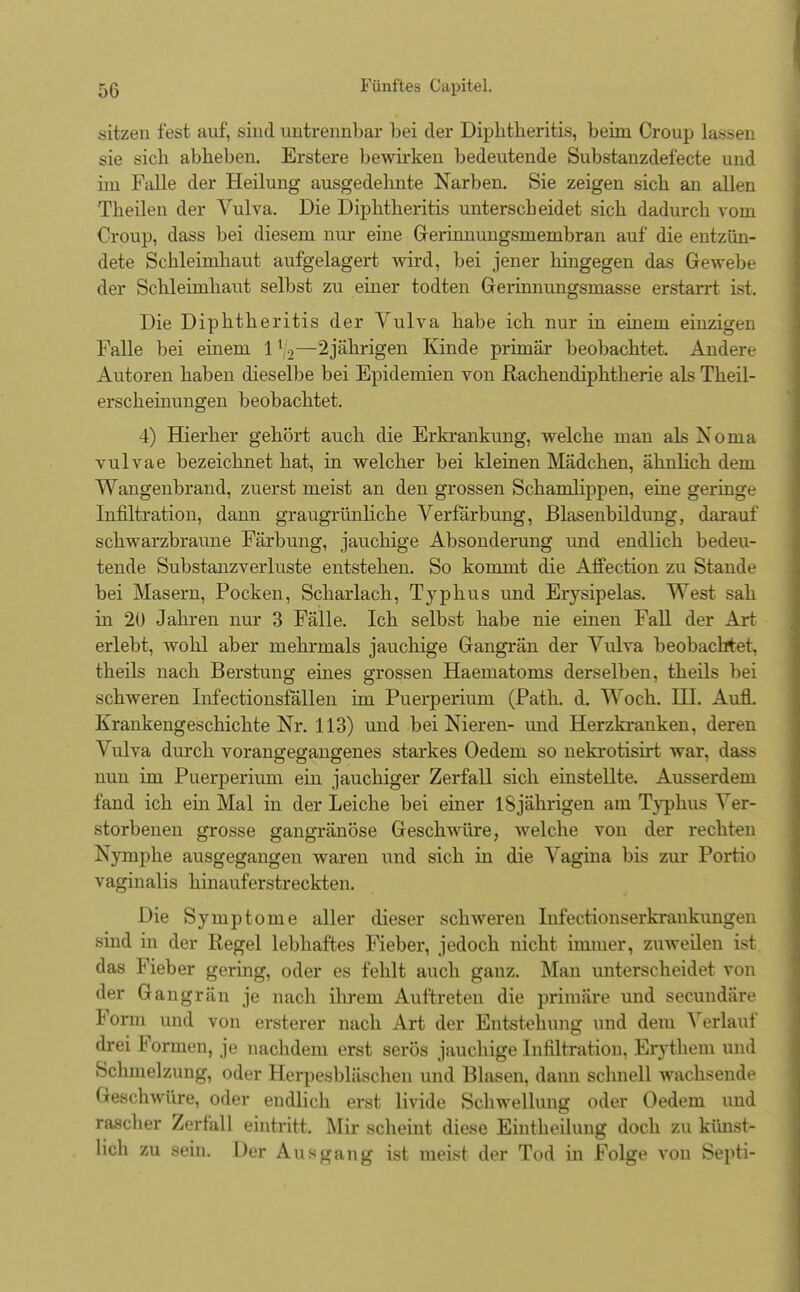 sitzen fest auf, sind untrennbar bei der Diphtheritis, beim Croup lassen sie sich abrieben. Erstere bewirken bedeutende Substanzdefecte und hn Falle der Heilung ausgedehnte Narben. Sie zeigen sich an allen Theilen der Vulva. Die Diphtheritis unterscheidet sich dadurch vom Croup, dass bei diesem nur eine Gerinnungsmembran auf die entzün- dete Schleimhaut aufgelagert wird, bei jener hingegen das Gewebe der Schleimhaut selbst zu einer todten Gerinnungsmasse erstarrt ist. Die Diphtheritis der Vulva habe ich nur in einem einzigen Falle bei einem 112—2jährigen Kinde primär beobachtet. Andere Autoren haben dieselbe bei Epidemien von Rachendiphtherie als Theil- erscheinungen beobachtet. 4) Hierher gehört auch die Erkrankung, welche man als Noma vulvae bezeichnet hat, in welcher bei kleinen Mädchen, ähnlich dem Wangenbrand, zuerst meist an den grossen Schamlippen, eine geringe Infiltration, dann graugrünliche Verfärbung, Blasenbildung, darauf schwarzbraune Färbung, jauchige Absonderung und endlich bedeu- tende Substanzverluste entstehen. So kommt die Affection zu Stande bei Masern, Pocken, Scharlach, Typhus und Erysipelas. West sah in 20 Jahren nur 3 Fälle. Ich selbst habe nie einen Fall der Art erlebt, wohl aber mehrmals jauchige Gangrän der Vulva beobachtet, theils nach Berstung eines grossen Haematoms derselben, theils bei schweren Infectionsfällen im Puerperium (Path. d. Woch. HI. Aufl. Krankengeschichte Nr. 113) und bei Nieren- und Herzkranken, deren Vulva durch vorangegangenes starkes Oedem so nekrotisirt war, dass nun im Puerperium ein jauchiger Zerfall sich einstellte. Ausserdem fand ich ein Mal in der Leiche bei einer 18jährigen am Typhus Ver- storbenen grosse gangränöse Geschwüre, welche von der rechten Nymphe ausgegangen waren und sich in die Vagina bis zur Portio vaginalis hinauferstreckten. Die Symptome aller dieser schweren Infectionserkraukungen sind in der Regel lebhaftes Fieber, jedoch nicht immer, zuweilen ist das Fieber gering, oder es fehlt auch ganz. Man unterscheidet von der Gangrän je nach ihrem Auftreten die primäre und secundäre Form und von ersterer nach Art der Entstehung und dem Verlauf drei Formen, je nachdem erst serös jauchige Infiltration, Erythem und Schmelzung, oder Herpesbläschen und Blasen, dann schnell wachsende Geschwüre, oder endlich erst livide Schwellung oder Oedem und rascher Zerfall eintritt, Mir scheint diese Eintheilung doch zu künst- lich zu sein. Der Ausgang ist meist der Tod in Folge von Septi-