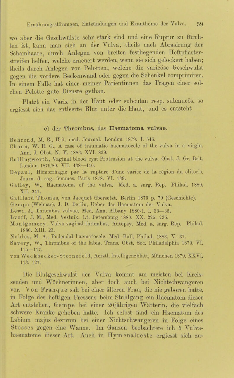 wo aber die Geschwülste sehr stark sind und eine Ruptur zu fürch- ten ist, kann man sich an der Vulva, theils nach Abrasirung der Schamhaare, durch Anlegen von breiten festliegenden Heftpflaster- streifen helfen, welche erneuert werden, wenn sie sich gelockert haben; theils durch Anlegen von Pelotten, welche die varicöse Geschwulst gegen die vordere Beckenwand oder gegen die Schenkel comprimiren. In einem Falle hat einer meiner Patientinnen das Tragen einer sol- chen Pelotte gute Dienste gethan. Platzt ein Varix in der Haut oder subcutan resp. submucös, so ergiesst sich das entleerte Blut unter die Haut, und es entsteht c) der Thrombus, das Haematoma vulvae. Behrend, M. R., Brit. med. Journal. London 1879. I. 546. Chunn, W. R. G., A case of traumatic haematocele of the vulva in a virgin. Ann. J. Obst. N. Y. 1883. XVI. 839. Cullingworth, Vaginal blood cyst Protrusion at the vulva. Obst. J. Gr. Brit. London 1879/80. VII. 438—440. Depaul, Hernorrhagie par la rupture d'une varice de la region du clitoris. Joum. d. sag. femmes. Paris 1878. VI. 139. Gailey, W., Haematoma of the vulva. Med. a. surg. Rep. Philad. 1880. XII. 247. Gaillard Thomas, von Jacquet übersetzt. Berlin 1873 p. 70 (Geschichte). Gempe (Weimar), J. D. Berlin, Ueber das Haematom der Vulva. Lewi, J., Thrombus vulvae. Med. Ann. Albany 1880-1. I. 33—35. Lvoff, J. M., Med. Vestnik. Lt. Petersburg 1880. XX. 225. 235. Montgomery, Vulvo-vaginal-thrombus. Autopsy. Med. a. surg. Rep. Phüad. 1880. XIII. 23. Nobles, M. A., Pudendal haematocele. Med. Bull. Philad. 1883. V. 37. Savery, W., Thrombus of the labia. Trans. Obst. Soc. Philadelphia 1879. VI. 115—117. vonWeckbecker-Stornefeld, Aerztl. Intelligenzblatt, München 1879. XXVI. 113. 127. Die Blutgeschwulst der Vulva kommt am meisten bei Kreis- senden und Wöchnerinnen, aber doch auch bei Nichtschwangeren vor. Von Franque sah bei einer älteren Frau, die nie geboren hatte, in Folge des heftigen Pressens beim Stuhlgang ein Haematom dieser Art entstehen, Gempe bei einer 20jährigen Wärterin, die vielfach schwere Kranke gehoben hatte. Ich selbst fand ein Haematom des Labium majus dextrum bei einer Nichtschwangeren in Folge eines Stosses gegen eine Wanne. Im Ganzen beobachtete ich 5 Vulva- haematome dieser Art. Auch in Hymenaireste ergiesst sich zu-