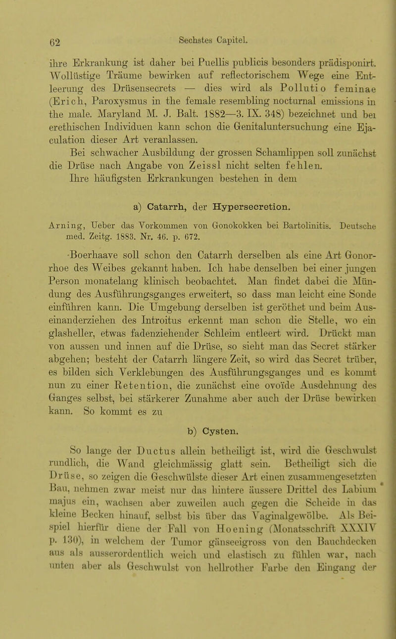 ihre Erkrankung ist daher bei Puellis publicis besonders prüdisponirt. Wollüstige Träume bewirken auf reflectorischem Wege eine Ent- leerung des Drüsensecrets — dies wird als Pollutio feminae (Erich, Paroxysmus in the female resembling nocturnal emissions in the male. Maryland M. J. Balt. 1882—3. IX. 348) bezeiclmet und bei erethischen Individuen kann schon die Genitaluntersuchung eine Eja- culation dieser Art veranlassen. Bei schwacher Ausbildung der grossen Schanilippen soll zunächst die Drüse nach Angabe von Zeissl nicht selten fehlen. Ihre häufigsten Erkrankungen bestehen in dem a) Catarrh, der Hypersecretion. Arning, Ueber das Vorkonmien von Gonokokken bei Bartolinitis. Deutsche med. Zeitg. 1883. Nr. 46. p. 672. •Boerhaave soll schon den Catarrh derselben als eine Art Gonor- rhoe des Weibes gekannt haben. Ich habe denselben bei einer jungen Person monatelang klinisch beobachtet. Man findet dabei die Mün- dung des Ausführungsganges erweitert, so dass man leicht eine Sonde einführen kann. Die Umgebung derselben ist geröthet und beim Aus- einanderziehen des Introitus erkennt man schon die Stelle, wo ein glasheller, etwas fadenziehender Schleim entleert wird. Drückt man von aussen und innen auf die Drüse, so sieht man das Secret stärker abgehen; besteht der Catarrh längere Zeit, so wird das Secret trüber, es bilden sich Verklebungen des Ausführungsganges und es kommt nun zu einer Retention, die zunächst eine ovo'ide Ausdehnung des Ganges selbst, bei stärkerer Zunahme aber auch der Drüse bewirken kann. So kommt es zu b) Cysten. So lange der Ductus allein betheiligt ist, wird die Geschwulst rundlich, die Wand gleichmässig glatt sein. Betheiligt sich die Drüse, so zeigen die Geschwülste dieser Art einen zusammengesetzten Bau, nehmen zwar meist nur das hintere äussere Drittel des Labiuni majus ein, wachsen aber zuweilen auch gegen die Scheide in das kleine Becken hinauf, selbst bis über das Vaginalgewölbe. Als Bei- spiel hierfür diene der Fall von Hoening (Monateschrift XXXIV p. 130), in welchem der Tumor gänseeigross von den Bauchdecken aus als ausserordentlich weich und elastisch zu fühlen war, nach unten aber als Geschwulst von heUrother Farbe den Eingang der