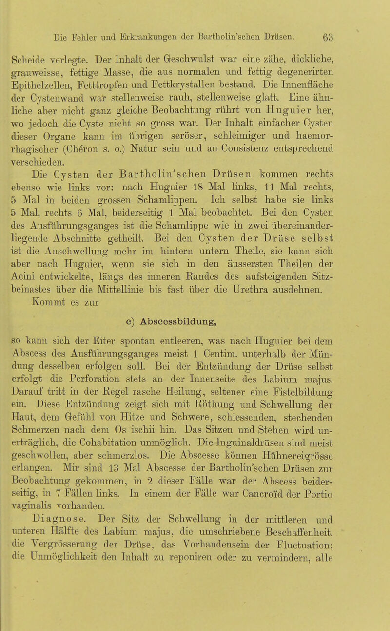 Scheide verlegte. Der Inhalt der Geschwulst war eine zähe, dickliche, grauweisse, fettige Masse, die aus normalen und fettig degenerirten Epithelzellen, Fetttropfen und Fettkrystallen bestand. Die Innenflächt; der Cystenwand war stellenweise rauh, stellenweise glatt. Eine ähn- liche aber nicht ganz gleiche Beobachtung rührt von Huguier her, wo jedoch die Cyste nicht so gross war. Der Inhalt einfacher Cysten dieser Organe kann im übrigen seröser, schleimiger und haemor- rhagischer (Cheron s. 0.) Natur sein und an Consistenz entsprechend verschieden. Die Cysten der Bartholin'schen Drüsen kommen rechts ebenso wie links vor: nach Huguier 18 Mal links, 11 Mal rechts, 5 Mal in beiden grossen Schamlippen. Ich selbst habe sie links 5 Mal, rechts 6 Mal, beiderseitig 1 Mal beobachtet. Bei den Cysten des Ausführungsganges ist die Schamlippe wie in zwei übereinander- liegende Abschnitte getheilt. Bei den Cysten der Drüse selbst ist die Anschwellung mehr im hintern untern Theile, sie kann sich aber nach Huguier, wenn sie sich in den äussersten Theilen der Acini entwickelte, längs des inneren Randes des aufsteigenden Sitz- beinastes über die Mittellinie bis fast über die Urethra ausdehnen. Kommt es zur e) Abscessbildung, so kann sich der Eiter spontan entleeren, was nach Huguier bei dem Abscess des Ausführungsganges meist 1 Centim. unterhalb der Mün- dung desselben erfolgen soll. Bei der Entzündung der Drüse selbst erfolgt die Perforation stets an der Innenseite des Labium majus. Darauf tritt in der Regel rasche Heilung, seltener ehie Fistelbildung ein. Diese Entzündung zeigt sich mit Röthung und Schwellung der Haut, dem Gefühl von Hitze und Schwere, schiessenden, stechenden Schmerzen nach dem Os ischii hin. Das Sitzen und Stehen wird un- erträglich, die Cohabitation unmöglich. Die lnguinaldrüsen sind meist geschwollen, aber schmerzlos. Die Abscesse können Hühnereigrösse erlangen. Mir sind 13 Mal Abscesse der Bartholin sehen Drüsen zur Beobachtung gekommen, in 2 dieser Fälle war der Abscess beider- seitig, in 7 Fällen links. In einem der Fälle war Cancroid der Portio vaginalis vorhanden. Diagnose. Der Sitz der Schwellung in der mittleren und unteren Hälfte des Labium majus, die umschriebene Beschaffenheit, die Vergrösserung der Drüse, das Vorhandensein der Fluctuation; die Unmöglichkeit den Inhalt zu reponiren oder zu vermindern, alle