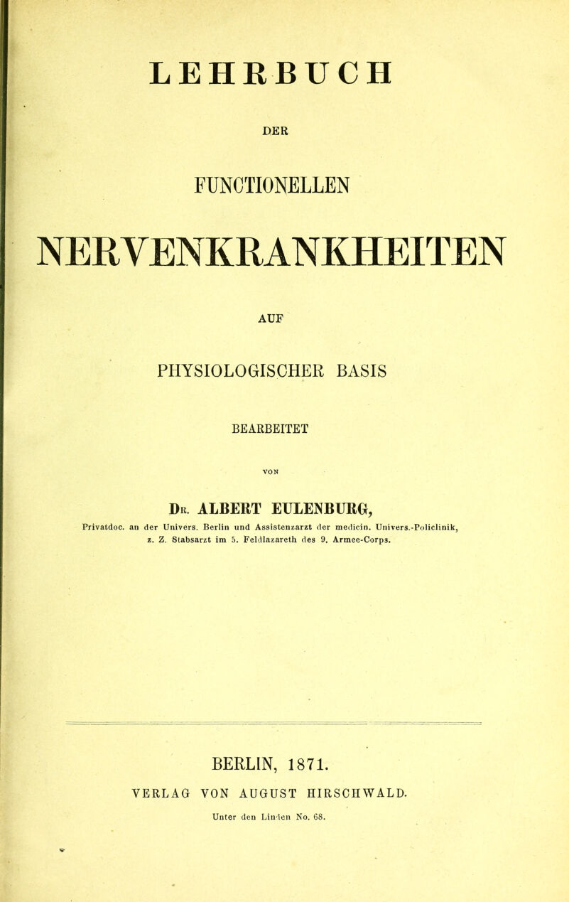 LEHRBUCH DER FUNCTIONELLEN NERVENKRANKHEITEN AUF PHYSIOLOGISCHER BASIS BEARBEITET VON Dr ALBERT EULENBURG, Privatdoc. an der Univers. Berlin und Assistenzarzt der medicin. Univers.-Policlinik, z. Z. Stabsarzt im 5. Feldlazareth des 9. Armee-Corp3. BERLIN, 1871. VERLAG VON AUGUST HIRSCHWALD. Unter den Linden No. 68.