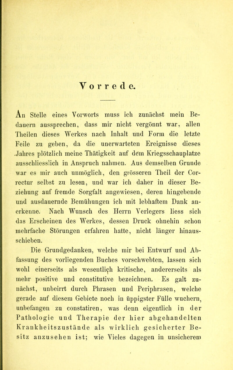 Vorrede. An Stelle eines Vorworts muss ich zunächst mein Be- dauern aussprechen, dass mir nicht vergönnt war, allen Theilen dieses Werkes nach Inhalt und Form die letzte Feile zu geben, da die unerwarteten Ereignisse dieses Jahres plötzlich meine Thätigkeit auf dem Kriegsschauplätze ausschliesslich in Anspruch nahmen. Aus demselben Grunde war es mir auch unmöglich, den grösseren Theil der Cor- rectur selbst zu lesen, und war ich daher in dieser Be- ziehung auf fremde Sorgfalt angewiesen, deren hingebende und ausdauernde Bemühungen ich mit lebhaftem Dank an- erkenne. Nach Wunsch des Herrn Verlegers liess sich das Erscheinen des Werkes, dessen Druck ohnehin schon mehrfache Störungen erfahren hatte, nicht länger hinaus- schieben. Die Grundgedanken, welche mir bei Entwurf und Ab- fassung des vorliegenden Buches vorschwebten, lassen sich wohl einerseits als wesentlich kritische, andererseits als mehr positive und constitutive bezeichnen. Es galt zu- nächst, unbeirrt durch Phrasen und Periphrasen, welche gerade auf diesem Gebiete noch in üppigster Fülle wuchern, unbefangen zu constatiren, was denn eigentlich in der Pathologie und Therapie der hier abgehandelten Krankheitszustände als wirklich gesicherter Be- sitz anzusehen ist; wie Vieles dagegen in unsicherem