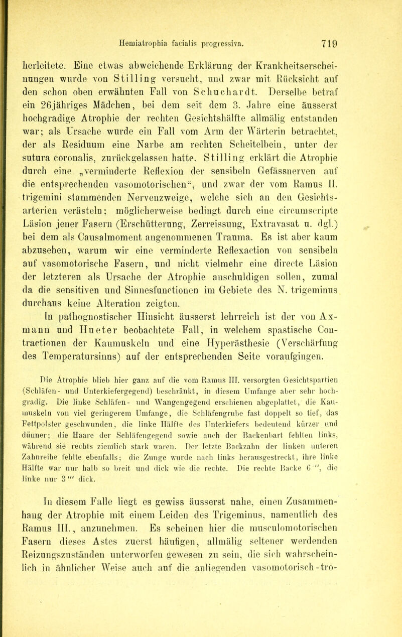 herleitete. Eine etwas abweichende Erklärung der Krankheitserschei- nungen wurde von Stilling versucht, und zwar mit Rücksicht auf den schon oben erwähnten Fall von Schuchardt. Derselbe betraf ein 26jähriges Mädchen, bei dem seit dem 3. Jahre eine äusserst hochgradige Atrophie der rechten Gesichtshälfte allmälig entstanden war; als Ursache wurde ein Fall vom Arm der Wärterin betrachtet, der als Residuum eine Narbe am rechten Scheitelbein, unter der sutura coronalis, zurückgelassen hatte. Stilling erklärt die Atrophie durch eine „verminderte Reflexion der sensibeln Gefässnerven auf die entsprechenden vasomotorischen“, und zwar der vom Ramus II. trigemini stammenden Nervenzweige, welche sich an den Gesichts- arterien verästeln; möglicherweise bedingt durch eine circumscripte Läsion jener Fasern (Erschütterung, Zerreissung, Extravasat u. dgl.) bei dem als Causalmoment angenommenen Trauma. Es ist aber kaum abzusehen, warum wir eine verminderte Reflexaction von sensibeln auf vasomotorische Fasern, und nicht vielmehr eine directe Läsion der letzteren als Ursache der Atrophie anschuldigen sollen, zumal da die sensitiven und Sinnesfunctionen im Gebiete des N. trigeminus durchaus keine Alteration zeigten. In päthognostischer Hinsicht äusserst lehrreich ist der von Ax- mann und Hu et er beobachtete Fall, in welchem spastische Con- tractionen der Kaumuskeln und eine Hyperästhesie (Verschärfung des Temperatursinns) auf der entsprechenden Seite voraufgingen. Die Atrophie blieb hier ganz auf die vom Ramus III. versorgten Gesichtspartien (Schläfen- und Unterkiefergegend) beschränkt, in diesem Umfange aber sehr hoch- gradig. Die linke Schläfen- und Wangengegend erschienen abgeplattet, die Kau- muskeln von viel geringerem Umfange, die Schläfengrube fast doppelt so tief, das Fettpolster geschwunden, die linke Hälfte des Unterkiefers bedeutend kürzer .und dünner; die Haare der Schläfengegend sowie auch der Backenbart fehlten links, während sie rechts ziemlich stark waren. Der letzte Backzahn der linken unteren Zahnreihe fehlte ebenfalls; die Zunge wurde nach links herausgestreckt, ihre linke Hälfte war nur halb so breit und dick wie die rechte. Die rechte Backe 6 , die linke nur 3dick. In diesem Falle liegt es gewiss äusserst nahe, einen Zusammen- hang der Atrophie mit einem Leiden des Trigeminus, namentlich des Ramus III., anzunehmen. Es scheinen hier die musculomotoriseben Fasern dieses Astes zuerst häufigen, allmälig seltener werdenden Reizungszuständen unterworfen gewesen zu sein, die sich wahrschein- lich in ähnlicher Weise auch auf die anliegenden vasomotorisch-tro-