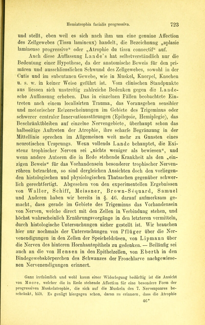 und stellt, eben weil es sich nach ihm um eine genuine Affection des Zellgewebes (Tissu lamineux) handelt, die Bezeichnung „aplasie lamineuse progressive“ oder „Atrophie du tissu connectif“ auf. Auch diese Auffassung Lande’s hat selbstverständlich nur die Bedeutung einer Hypothese, da der anatomische Beweis für den pri- mären und ausschliesslichen Schwund des Zellgewebes, sowohl in der Cutis und im subcutanen Gewebe, wie in Muskel, Knorpel, Knochen u. s. w. in keiner Weise geführt ist. Vom clinischen Standpunkte aus liessen sich unstreitig zahlreiche Bedenken gegen die Lande- sche Auffassung erheben. Das in einzelnen Fällen beobachtete Ein- treten nach einem localisirten Trauma, das Vorausgehen sensibler und motorischer Reizerscheinungen im Gebiete des Trigeminus oder schwerer centraler Innervationsstörungen (Epilepsie, Hemiplegie), das Beschränktbleiben auf einzelne Nervengebiete, überhaupt schon das halbseitige Auftreten der Atrophie, ihre scharfe Begränzung in der Mittellinie sprechen im Allgemeinen weit mehr zu Gunsten eines neurotischen Ursprungs. W7enn vollends Lande behauptet, die Exi- stenz trophischer Nerven sei „nichts weniger als bewiesen“, und wenn andere Autoren die in Rede stehende Krankheit als den „ein- zigen Beweis“ für das Vorhandensein besonderer trophischer Nerven- röhren betrachten, so sind dergleichen Ansichten doch den vorliegen- den histologischen und physiologischen Thatsachen gegenüber schwer- lich gerechtfertigt. Abgesehen von den experimentellen Ergebnissen von Waller, Schiff, Meissner, Br own-Sequard, Samuel und Anderen haben wir bereits in §. 46. darauf aufmerksam ge- macht, dass gerade im Gebiete des Trigeminus das Vorhandensein von Nerven, welche direct mit den Zellen in Verbindung stehen, und höchst wahrscheinlich Ernährungsvorgänge in den letzteren vermitteln, durch histologische Untersuchungen sicher gestellt ist. Wir brauchen hier nur nochmals der Untersuchungen von Pflüger über die Ner- venendigungen in den Zellen der Speicheldrüsen, von Lipmann über die Nerven des hinteren Hornhautepithels zu gedenken. — Beiläufig sei auch an die von Hensen in den Epithelzellen, von E berth in den Bindegewebskörperchen des Schwanzes der Froschlarve nachgewiese- nen Nervenendigungen erinnert. Ganz irrthümlich und wohl kaum einer Widerlegung bedürftig ist die Ansicht von Moore, welcher die in Rede stehende Affection für eine besondere Form der progressiven Muskelatrophie, die sich auf die Muskeln des 7. Nervenpaares be- schränkt, hält. Es genügt hiergegen schon, daran zu erinnern, dass die Atrophie 46*