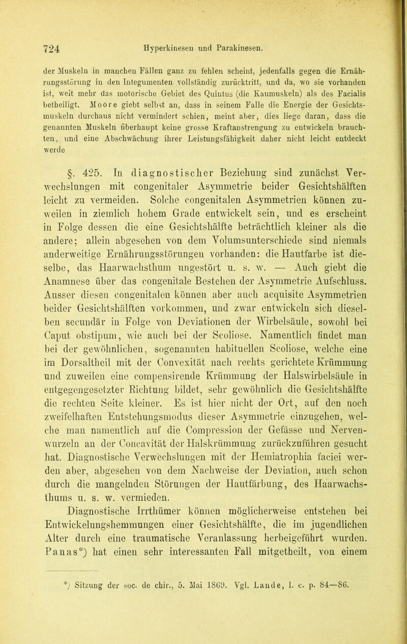 der Muskeln in manchen Fällen ganz zu fehlen scheint, jedenfalls gegen die Ernäh- rungsstörung in den Integumenten vollständig zurücktritt, und da, wo sie vorhanden ist, weit mehr das motorische Gebiet des Quintus (die Kaumuskeln) als des Facialis betheiligt. Moore giebt selbst an, dass in seinem Falle die Energie der Gesichts- muskeln durchaus nicht vermindert schien, meint aber, dies liege daran, dass die genannten Muskeln überhaupt keine grosse Kraftanstrengung zu entwickeln brauch- ten, und eine Abschwächung ihrer Leistungsfähigkeit daher nicht leicht entdeckt werde §. 425. In diagnostischer Beziehung sind zunächst Ver- wechslungen mit congenitaler Asymmetrie beider Gesichtshälften leicht zu vermeiden. Solche congenitalen Asymmetrien können zu- weilen in ziemlich hohem Grade entwickelt sein, und es erscheint in Folge dessen die eine Gesichtshälfte beträchtlich kleiner als die andere; allein abgesehen von dem Volumsunterschiede sind niemals anderweitige Ernährungsstörungen vorhanden: die Hautfarbe ist die- selbe, das Haarwachsthum ungestört u. s. w. — Auch giebt die Anamnese über das congenitale Bestehen der Asymmetrie Aufschluss. Ausser diesen congenitalen können aber auch acquisite Asymmetrien beider Gesichtshälften Vorkommen, und zwar entwickeln sich diesel- ben secundär in Folge von Deviationen der Wirbelsäule, sowohl bei Caput obstipum, wie auch bei der Scoliose. Namentlich findet man bei der gewöhnlichen, sogenannten habituellen Scoliose, welche eine im Dorsaltheil mit der Convexität nach rechts gerichtete Krümmung und zuweilen eine compensirende Krümmung der Halswirbelsäule in entgegengesetzter Richtung bildet, sehr gewöhnlich die Gesichtshälfte die rechten Seite kleiner. Es ist hier nicht der Ort, auf den noch zweifelhaften Entstehungsmodus dieser Asymmetrie einzugehen, wel- che man namentlich auf die Compression der Gefässe und Nerven- wurzeln an der Concavität der Halskrümmung zurückzuführen gesucht hat. Diagnostische Verwechslungen mit der Hemiatrophia faciei wer- den aber, abgesehen von dem Nachweise der Deviation, auch schon durch die mangelnden Störungen der Hautfärbung, des Haarwachs- thums u. s. w. vermieden. Diagnostische Irrthtimer können möglicherweise entstehen bei Entwickelungshemmungen einer Gesichtshälfte, die im jugendlichen Alter durch eine traumatische Veranlassung herbeigeführt wurden. Pan as*) hat einen sehr interessanten Fall mitgetheilt, von einem !) Sitzung der soc. de chir., 5. Mai 1869. Vgl. Lande, 1. c. p. 84—86.