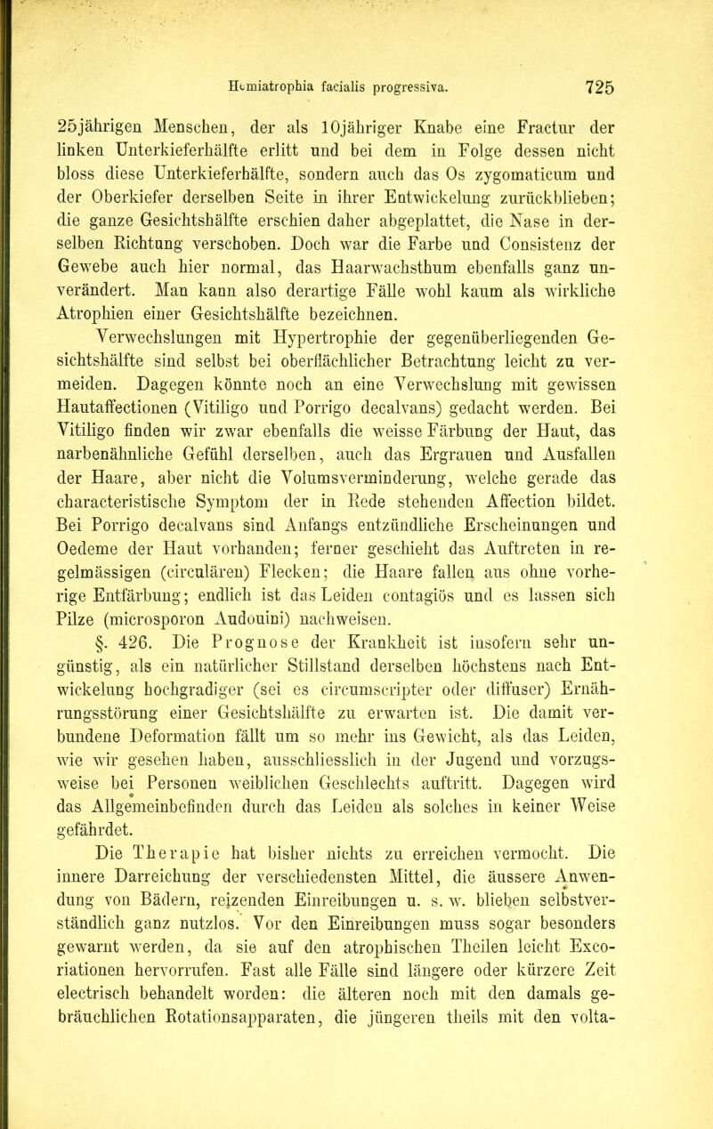 25jährigen Menschen, der als lOjähriger Knabe eine Fractnr der linken Unterkieferhälfte erlitt und bei dem in Folge dessen nicht bloss diese Unterkieferhälfte, sondern auch das Os zygomaticum und der Oberkiefer derselben Seite in ihrer Entwickelung zurückblieben; die ganze Gesichtshälfte erschien daher abgeplattet, die Nase in der- selben Richtung verschoben. Doch war die Farbe und Consistenz der Gewebe auch hier normal, das Haarwachsthum ebenfalls ganz un- verändert. Man kann also derartige Fälle wohl kaum als wirkliche Atrophien einer Gesichtshälfte bezeichnen. Yerwechslungen mit Hypertrophie der gegenüberliegenden Ge- sichtshälfte sind selbst bei oberflächlicher Betrachtung leicht zu ver- meiden. Dagegen könnte noch an eine Verwechslung mit gewissen Hautaffectionen (Vitiligo und Porrigo decalvans) gedacht werden. Bei Vitiligo finden wir zwar ebenfalls die weisse Färbung der Haut, das narbenähnliche Gefühl derselben, auch das Ergrauen und Ausfallen der Haare, aber nicht die Volumsverminderung, wrelche gerade das characteristische Symptom der in Rede stehenden Affection bildet. Bei Porrigo decalvans sind Anfangs entzündliche Erscheinungen und Oedeme der Haut vorhanden; ferner geschieht das Auftreten in re- gelmässigen (circulären) Flecken; die Haare fallen aus ohne vorhe- rige Entfärbung; endlich ist das Leiden contagiös und es lassen sich Pilze (microsporon Audouini) nachweisen. §. 426. Die Prognose der Krankheit ist insofern sehr un- günstig, als ein natürlicher Stillstand derselben höchstens nach Ent- wickelung hochgradiger (sei es circumscripter oder diffuser) Ernäh- rungsstörung einer Gesichtshälfte zu erwarten ist. Die damit ver- bundene Deformation fällt um so mehr ins Gewicht, als das Leiden, wie wir gesehen haben, ausschliesslich in der Jugend und vorzugs- weise bei Personen weiblichen Geschlechts auftritt. Dagegen wird das Allgemeinbefinden durch das Leiden als solches in keiner Weise gefährdet. Die Therapie hat bisher nichts zu erreichen vermocht. Die innere Darreichung der verschiedensten Mittel, die äussere Anwen- dung von Bädern, reizenden Einreibungen u. s. w. blieben selbstver- ständlich ganz nutzlos. Vor den Einreibungen muss sogar besonders gewarnt werden, da sie auf den atrophischen Theilen leicht Exco- riationen hervorrufen. Fast alle Fälle sind längere oder kürzere Zeit electrisch behandelt worden: die älteren noch mit den damals ge- bräuchlichen Rotationsapparaten, die jüngeren theils mit den volta-