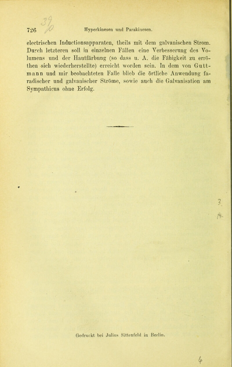 electrischen Inductionsapparaten, theils mit dem galvanischen Strom. Durch letzteren soll in einzelnen Fällen eine Verbesserung des Vo- lumens und der Hautfärbung (so dass u. A. die Fähigkeit zu errö- then sich wiederherstellte) erreicht worden sein. In dem von Gutt- mann und mir beobachteten Falle blieb die örtliche Anwendung fa- radischer und galvanischer Ströme, sowie auch die Galvanisation am Sympathicus ohne Erfolg. Gedruckt bei Julius Sittenfeld in Berlin.