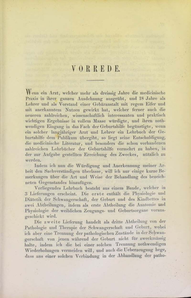 VORREDE. Wenn ein Arzt, welcher mehr als clreissig Jahre die medicinische Praxis in ihrer ganzen Ansdehnnng ansgeübt, und 18 Jahre als Lehrer und als Vorstand einer Gebäranstalt mit regem Eifer und mit anerkanntem Nutzen gewirkt hat, welcher ferner auch die neueren zahlreichen, wissenschaftlich interessanten und praktisch wichtigen Ergebnisse in vollem Maase würdigte, und ihren noth- wendigen Eingang in das Fach der Geburtshilfe begünstigte, wenn ein solcher langjähriger Arzt und Lehrer ein Lehrbuch der Ge- burtshilfe dem Publikum übergibt, so liegt seine Entschuldigung, die medicinische Literatur, und besonders die schon vorhandenen zahlreichen Lehrbücher der Geburtshilfe vermehrt zu haben, in der zur Aufgabe gestellten Erreichung des Zweckes, nützlich zu werden. Indem ich nun die Würdigung und Anerkennung meiner Ar- beit den (Sachverständigen überlasse, will ich nur einige kurze Be- merkungen über die Art und Weise der Behandlung des bezeich- neten Gegenstandes hinzufügen. Vorliegendes Lehrbuch besteht aus einem Bande, Avclchcr in 3 Lieferungen erscheint. Die erste enthält die Physiologie und Diätetik der Schwangerschaft, der Geburt und des Kindbettes ln zwei Abtheilungen, indem als erste Abtheilung die Anatomie und Physiologie der weiblichen Zeugungs- und Geburtsorgane voraus- geschickt wird. Die zweite Lieferung handelt als dritte Abtheilung von der Pathologie und Therapie der Schwangerschaft und Geburt, wobei ich aber eine Trennung der pathologischen Zustände in der Schwan- gerschaft von jenen während der Geburt nicht für zweckmässig halte, indem ich die bei einer solchen Trennung nothwendigen Wiederholungen vermelden will, und auch die Ueberzeugung hege, dass aus einer solchen Verbindung in der Abhandlung der patho-