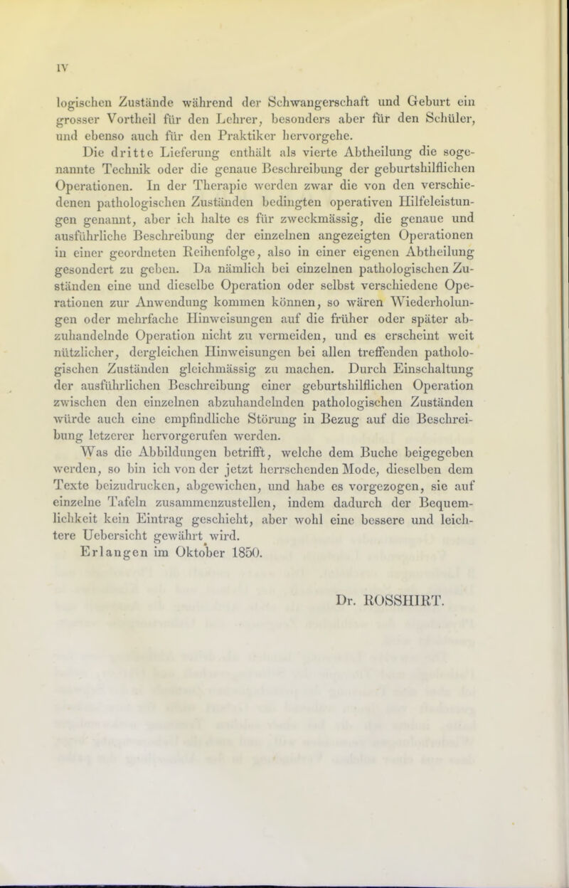 logischen Zustände während der Schwangerschaft und Geburt ein grosser Vortheil für den Lehrer, besonders aber für den Schüler, und ebenso auch für den Praktiker hervorgehe. Die dritte Lieferung enthält als vierte Abtheilung die soge- nannte Technik oder die genaue Beschreibung der geburtshilflichen Operationen. In der Therapie werden zwar die von den verschie- denen pathologischen Zuständen bedingten operativen Hilfeleistun- gen genannt, aber ich halte es für zweckmässig, die genaue und ausführliche Beschreibung der einzelnen angezeigten Operationen in einer geordneten Beihenfolge, also in einer eigenen Abtheilung gesondert zu geben. Da nämlich bei einzelnen pathologischen Zu- ständen eine und dieselbe Operation oder selbst verschiedene Ope- rationen zur Anwendung kommen können, so wären Wiederholun- gen oder mehrfache Hinweisungen auf die fi’üher oder später ab- zuhandelnde Operation nicht zu vermeiden, und es erscheint weit nützlicher, dergleichen Hinweisungen bei allen trefienden patholo- gischen Zuständen glcichmässig zu machen. Durch Einschaltung der ausführlichen Beschreibung einer geburtshilflichen Operation zwischen den einzelnen abzuhandelnden pathologischen Zuständen würde auch eine empfindliche Störung in Bezug auf die Beschrei- bung letzerer hervorgerufen werden. Was die Abbildungen betrifft, welche dem Buche beigegeben werden, so bin ich von der jetzt herrschenden Mode, dieselben dem Texte beizudrucken, abgewichen, und habe es vorgezogen, sie auf einzelne Tafeln zusammenzustellen, indem dadurch der Bequem- lichkeit kein Eintrag geschieht, aber wohl eine bessere und leich- tere Uebersicht gewährt wird. Erlangen im Oktober 1850. Dr. ROSSHIRT.