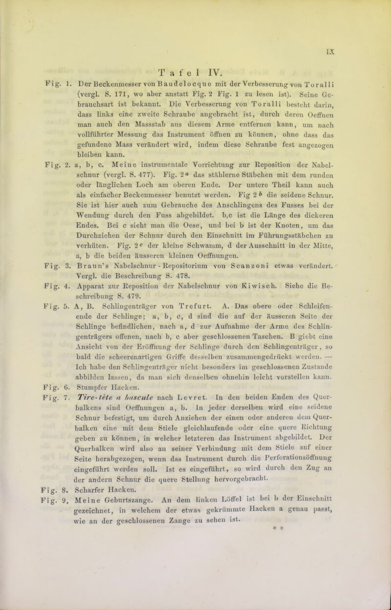 L\ T a f e I IV. Kig. 1. Der Beckenmesser von Baudelocquo mit der Verbesserung von Toral 1 i (vergl. S. 171, wo aber anstatt Fig. 2 Fig. 1 zu lesen ist). Seine Oc- brauchsart ist bekannt. Die Verbesserung von Toralli ])esteht darin, dass links eine zweite Schraube angebracht ist, durch deren Oefthen man auch den Massstab aus diesem Arme entfernen kann, um nach vollführter Messung das Instrument öffnen zu können, ohne dass das gefundene Mass verändert wird, indem diese Schraube fest angezogen bleiben kann. Fig. 2. a, b, c. Meine instrumentale Vondchtung zur Reposition der Nabel- schnur (vergl. S. 477). Fig. 2« das stählerne Stäbchen mit dem runden oder länglichen Loch am oberen Ende. Der untere Theil kann auch als einfacher Beckenmesser benutzt werden. Fig 2 * die seidene Schnur. Sie ist hier auch zum Gebrauche des Anschlingens des Fusses bei der Wendung durch den Fuss abgebildet. b,c ist die Länge des dickeren Endes. Bei c sieht man die Oese, und bei b ist der Knoten, um das Durchziehen der Schnur durch den Einschnitt im Führungsstäbchen zu verhüten. Fig. 2<^ der kleine Schwamm, d der Ausschnitt in der JMitte, a, b die beiden äusseren kleinen Oeffnungen. Fig. 3. Braun’s Nabelschnur - Repositoriura von Scanzoni etwas verändert. Vergl. die Beschreibung S. 478. Fig. 4. Apparat zur Reposition der Nabelschnur von Kiwisch. Siehe die Be- schreibung S. 479. Fig. 5. A, B. Schlingenträger von Trefurt. A. Das obere oder Schleifen- ende der Schlinge; a, b, c, d sind die auf der äusseren Seite der Schlinge befindlichen, nach a, d zur Aufnahme der Arme des Schlin- genträgers offenen, nach b, c aber geschlossenen Taschen. B giebt eine Ansicht von der Eröffnung der Schlinge durch den Schlingenträger, so bald die scheerenartigen Griffe desselben zusammengedrückt werden. — Ich habe den Schlingenträger nicht besonders im geschlossenen Zustande abbilden lassen, da man sich denselben ohnehin leicht vorstellen kann. Fig. 6. Stumpfer Hacken. Fig. 7. Tire-tete a huscule nach Levret. ln den beiden Enden des Quer- balkens sind Oeffnungen a, b. ln jeder derselben wird eine seidene Schnur befestigt, um durch Anziehen der einen oder anderen dem Quer- balken eine mit dem Stiele gleichlaufende oder eine quere Richtung geben zu können, in welcher letzteren das Instrument abgebildet. Der Querbalken wird also an seiner Verbindung mit dem Stiele auf einer Seite herabgezogen, wenn das Instrument durch die Perforationsöftnung eingeführt werden soll. Ist es eingeführt, so wird durch den Zug au der andern Schnur die quere Stellung hervorgebracht. Fig. 8. Scharfer Hacken. Fig. 9, Meine Gebirrtszange. An dem linken Löffel ist bei b der Einschnitt gezeichnet, in welchem der etwas gekrümmte Hacken a genau passt, wie an der geschlossenen Zange zu sehen ist. * *