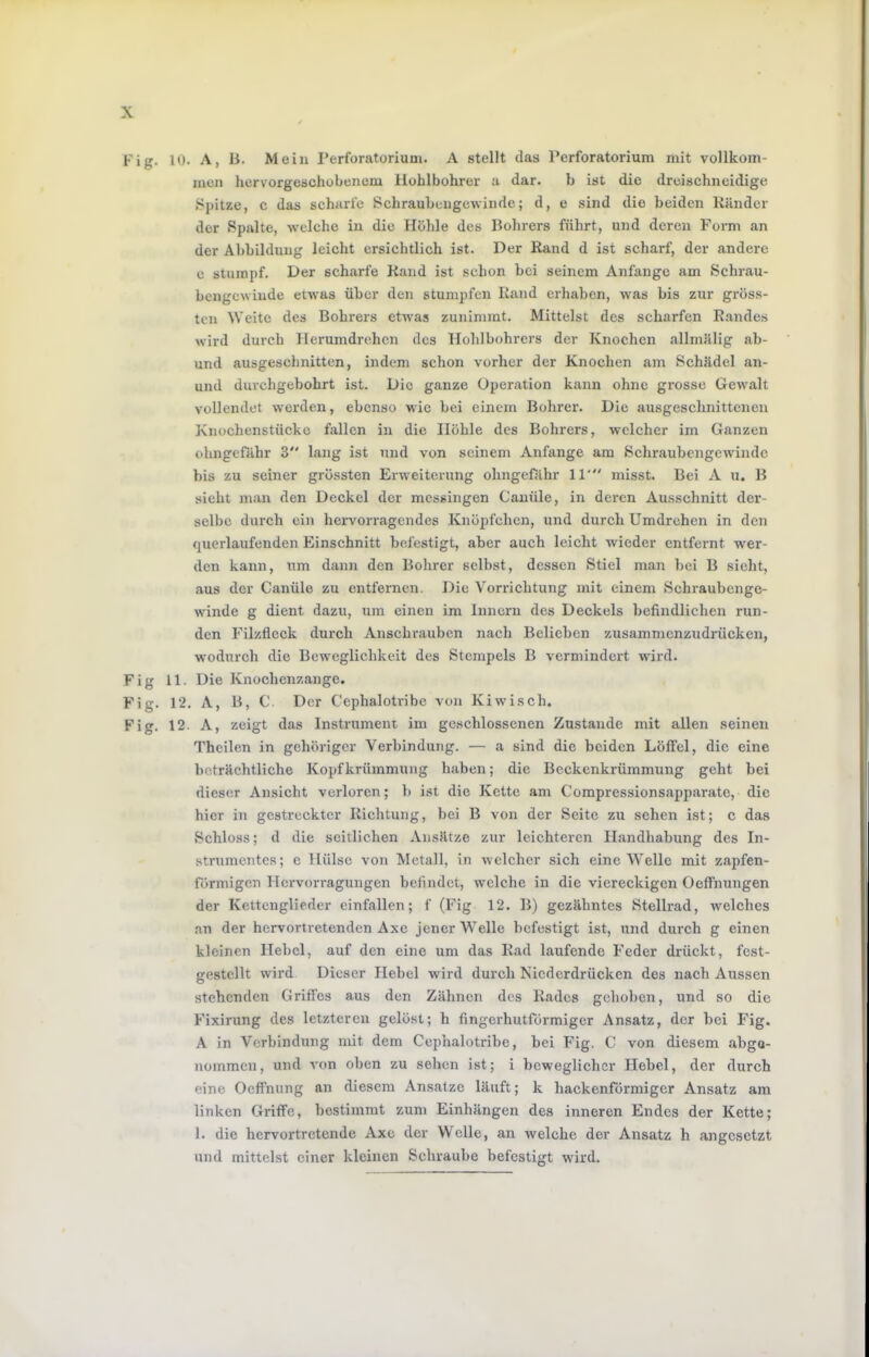 Fig. 10. A, li. Mein Perforatorium. A stellt das Perforatorium mit vollkom- men hervorgeschobenem Hohlbohrer a dar. b ist die dreischneidige .Spitze, c das scharfe Schraubengewinde; d, e sind die beiden Ränder der Spalte, welche in die Hohle des Bohrers führt, und deren Form an der Abbildung leicht ersichtlich ist. Der Rand d ist scharf, der andere e stumpf. Der scharfe Rand ist schon bei seinem Anfänge am Schrau- bengewinde etwas über den stumpfen Rand erhaben, was bis zur gröss- ten Weite des Bohrers etAvas zunimrat. Mittelst des scharfen Randes wird durch Ilerumdrehcn des Hoblbohrers der Knochen allmälig ab- und ausgeschnitten, indem schon vorher der Knochen am Schädel an- und durchgebohrt ist. Die ganze Operation kann ohne grosse Gewalt vollendet werden, ebenso wie bei einem Bohrer. Die ausgeschnittenen Knochenstücko fallen in die Höhle des Bohrers, welcher im Ganzen ohngefähr 3“ lang ist und von seinem Anfänge am Schraubengewindc bis zu seiner grössten Erweiterung ohngefähr 11' misst. Bei A u. B sieht man den Deckel der messingen Cauüle, in deren Ausschnitt der- selbe durch ein heiworragendes Knöpfchen, und durch Umdrehen in den querlaufenden Einschnitt befestigt, aber auch leicht wieder entfernt wer- den kann, um dann den Bohrer selbst, dessen Stiel man bei B sieht, aus der Canüle zu entfernen. Die Vorrichtung mit einem .Schraubenge- winde g dient dazu, um einen im Innern des Deckels befindlichen run- den Filzfleck durch Ansebrauben nach Belieben zusammenzudrücken, wodurch die Beweglichkeit des Stempels B vermindert wird. Fig 11. Die Knochenzange. Fig. 12. A, B, C. Der Cephalotribe von Kiwisch. Fig. 12. A, zeigt das Instrument im geschlossenen Zustande mit allen seinen n'hcilen in gehöriger Verbindung. — a sind die beiden Löffel, die eine beträchtliche Kopf krüinmung haben; die Beckenkrümmung geht bei dieser Ansicht verloren; b ist die Kette am C'ompressionsapp.arate, die hier in gestreckter Richtung, bei B von der Seite zu sehen ist; c das Schloss; d die seitlichen Ansätze zur leichteren Handhabung des In- strumentes; e Hülse von Metall, in Avelcher sich eine Welle mit zapfen- förmigen Hervorragungen befindet, welche in die viereckigen Oeffnungen der Kettenglieder cinfallen; f (Fig 12. B) gezähntes Stellrad, Avelches an der hervortretenden Axe jener Welle befestigt ist, und durch g einen kleinen Hebel, auf den eine um das Rad laufende Feder drückt, fest- gestellt wird Dieser Hebel wird durch Niederdrücken des nach Aussen stehenden Griffes aus den Zähnen des Rades gehoben, und so die Fixirung des letzteren gelöst; h fingerhutförmiger Ansatz, der bei Fig. A in Verbindung mit dem Cephalotribe, bei Fig. C von diesem abgo- nommen, und A'on oben zu sehen ist; i beweglicher Hebel, der durch eine Oeffnung an diesem Ansätze läuft; k hackenförmiger Ansatz am linken Griffe, bestimmt zum Einhängen des inneren Endes der Kette; 1. die hervortretende Axe der Welle, an Avelche der Ansatz h angesetzt und mittelst einer kleinen Schraube befestigt wird.