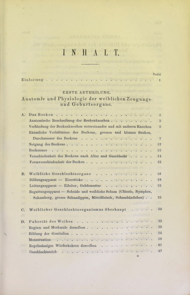 Seite Einleitung 1 ERSTE ABTHEILUNG. Anatomie und Physiologie der weiblichen Zeugungs- und Geburtsorgane. A. DasBocken 3 Anatomische Beschreibung der Beckenknochen 3 Verbindung der Beckenknochen untereinander und mit anderen Knochen 5 Räumliche Verhältnisse des Beckens, grosses und kleines Becken, Durchmesser des Beckens 7 Neigung des Beckens 12 Beckenaxe 13 Verschiedenheit des Beckens nach Alter und Geschlecht 14 Formverschiedenheit der Becken 15 ß. Weibliche Geschlechtsorgane 18 Bildungsapparat — Eierstöcke 18 Leitungsapparat — Eileiter, Gebärmutter 22 Begattungsapparat — Scheide und weibliche Scham (Clitoris, Nymphen, Schamberg, grosse Schamlippen, Mittelfleisch, Schambändchen) . . 25 C. Weiblicher Geschlechtsorganismus überhaupt 30 D. Pubertät des Weibes 35 Beginn und Merkmale derselben 36 \ Bildung der Genitalien 36 Menstruation 38 Regelmässiges Wiederkehren derselben 41 Geschlechtstrieb • 47 *