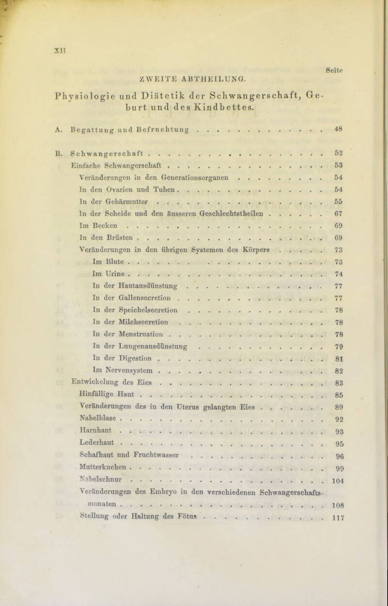 Seite :xii ZWEITE ABTIIEIEUNO. Physiologie und Diätetik der Scliwangerschaft, Ge- burt und des Kindbettes. A. Begattung und Befruchtung 48 B. Schwangerschaft 52 Einfaclie Schwangerschaft . , . 53 Veränderungen in den Genei'ationsorganen 54 In den Ovarien und Tuben 54 In der Gebärmutter . ... 55 ln der Scheide und den äusseren Geschlechtstheilen 67 Im Becken 69 In den Brüsten 69 Veränderungen in den übrigen Systemen des Körpers 73 Im Blute 73 Im Urine 74 In der Hautausdünstung 77 In der Gallensecretion 77 ln der Speichelsecretion 78 In der Milchsecretion 76 In der Menstruation 78 In der Lungenausdünstung 79 In der Digestion 81 Im Nervensystem ... 82 Entwickelung d£s Eies 83 llinrällige Haut 85 Veränderungen des in den Uterus gelangten Eies . 89 Nabelblase 92 llarnhaut . 93 Lederhaut 95 Schafhaut und Fruchtwasser 96 Mutterkuchen 99 Nabelschnur J04 Veränderungen des Embryo in den verschiedenen Schwangerschafts- monaten 108 Stellung oder Haltung des Fötus 117