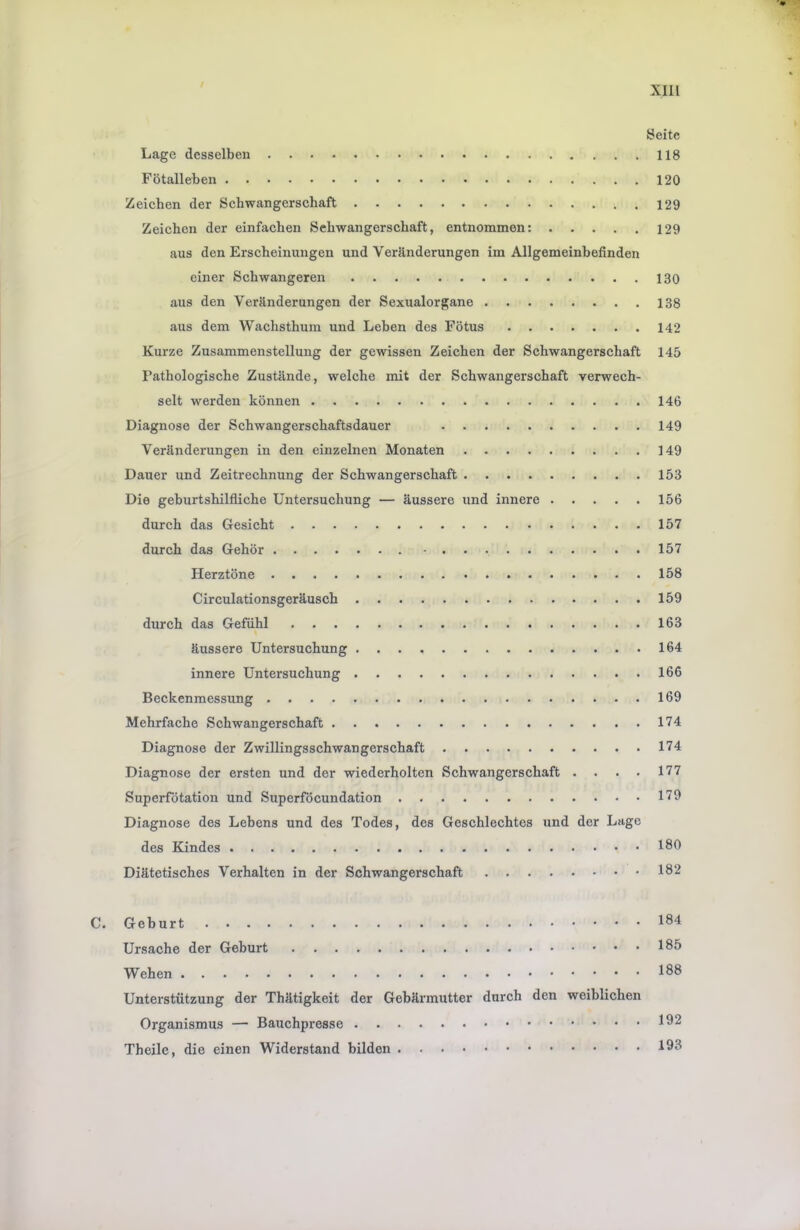 Xlll Seite Lage desselben 118 Fötalleben 120 Zeichen der Schwangerschaft 129 Zeichen der einfachen Schwangerschaft, entnommen: 129 aus den Erscheinungen und Veränderungen im Allgemeinhefinden einer Schwangeren 130 aus den Veränderungen der Sexualorgane 138 aus dem Wachsthum und Leben des Fötus 142 Kurze Zusammenstellung der gewissen Zeichen der Schwangerschaft 145 Pathologische Zustände, welche mit der Schwangerschaft verwech- selt werden können 146 Diagnose der Schwangerschaftsdauer 149 Veränderungen in den einzelnen Monaten 149 Dauer und Zeitrechnung der Schwangerschaft 153 Die geburtshilfliche Untersuchung — äussere und innere 156 durch das Gesicht 157 durch das Gehör 157 Herztöne 158 Circulationsgeräusch 159 durch das Gefühl 163 äussere Untersuchung 164 innere Untersuchung 166 Beckenmessung 169 Mehrfache Schwangerschaft 174 Diagnose der Zwillingsschwangerschaft 174 Diagnose der ersten und der wiederholten Schwangerschaft . . . . 177 Superfötation und Superföcundation 179 Diagnose des Lebens und des Todes, des Geschlechtes und der Lage des Kindes 189 Diätetisches Verhalten in der Schwangerschaft 182 C. Geburt 184 Ursache der Geburt 185 Wehen 188 Unterstützung der Thätigkeit der Gebärmutter durch den weiblichen Organismus — Bauchpresse 192 Theile, die einen Widerstand bilden 198