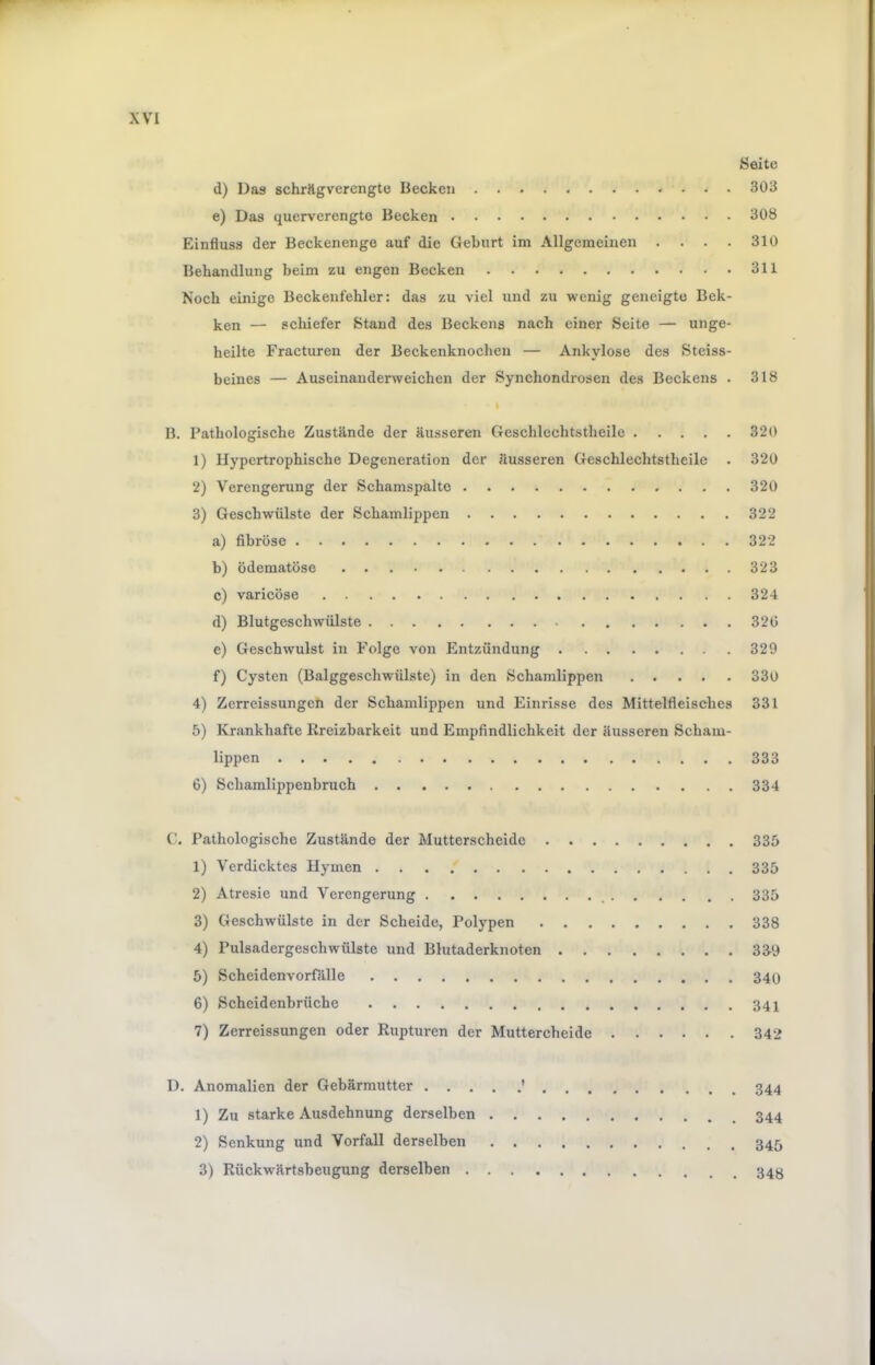 Seite d) Das schrägverengto Becken 303 e) Das querverengte Becken 308 Einfluss der Beckenenge auf die Geburt im Allgemeinen . . . . 310 Behandlung beim zu engen Becken 311 Noch einige Beckenfehler: das zu viel und zu wenig geneigte Bek- ken — schiefer Stand des Beckens nach einer Seite — unge- heilte Fracturen der Beckenknochen — Ankylose des Steiss- beines — Auseinanderweichen der Synchondrosen des Beckens . 318 I B. Pathologische Zustände der äusseren Geschlechtstheile 320 1) Hypertrophische Degeneration der äusseren Geschlechtstheile . 320 2) Verengerung der Schamspalto 320 3) Geschwülste der Schamlippen 322 a) fibröse 322 b) ödematöse 323 c) varicöse 324 d) Blutgeschwülste 320 e) Geschwulst in Folge von Entzündung 329 f) Cysten (Balggeschwülste) in den Schamlippen 330 4) Zcrreissungeli der Schamlippen und Einrisse des Mittelfleisches 331 5) Krankhafte lireizbarkeit und Empfindlichkeit der äusseren Scham- lippen 333 6) Schamlippenbruch 334 C. Pathologische Zustände der Mutterscheidc 335 1) Verdicktes Hymen . . . f 335 2) Atresie und Verengerung 335 3) Geschwülste in der Scheide, Polypen 338 4) Pulsadergeschwülste und Blutaderknoten 339 5) Scheidenvorfälle 340 6) Scheidenbrüche 341 7) Zerreissungen oder Rupturen der Muttercheide 342 D. Anomalien der Gebärmutter ' 344 1) Zu starke Ausdehnung derselben 344 2) Senkung und Vorfall derselben 3) Rückwärtsbeugung derselben