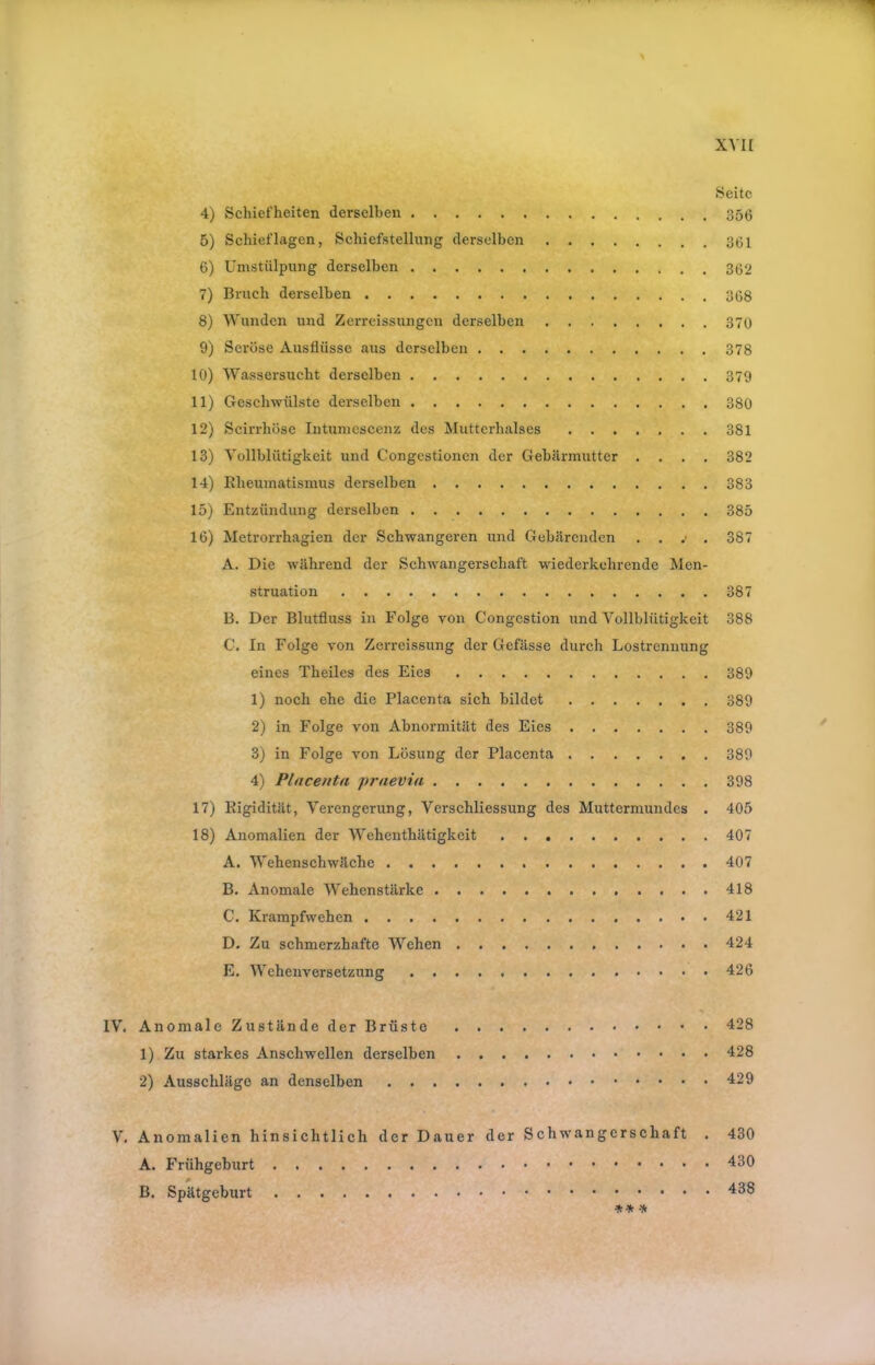Seite 4) Schiefheiten derselben 5) Schieflagen, Schiefstellung derselben 361 6) Umstülpung derselben 362 7) Bruch derselben 368 8) Wunden und Zerrcissungen derselben 370 9) Seröse Ausflüsse aus derselben 378 10) Wassersucht derselben 379 11) Geschwülste derselben 380 12) Scirrhöse Intuniescenz des Mutterhalses 381 13) Vollblütigkeit und Congestionen der Gebärmutter .... 382 14) Rheumatismus derselben 383 15) Entzündung derselben 385 16) Metrorrhagien der Schwangeren und Gebärenden . . .' . 387 A. Die während der Schwangerschaft wiederkehrende Men- struation 387 B. Der Blutfluss in Folge von Congestion und Vollblütigkeit 388 G. In Folge von Zerreissung der Gefässe durch Lostrennung eines Theiles des Eies 389 1) noch ehe die Placenta sich bildet 389 2) in Folge von Abnormität des Eies 389 3) in Folge von Lösung der Placenta 389 4) Placenta fraevia 398 17) Rigidität, Verengerung, Verschliessung des Muttermundes . 405 18) Anomalien der Wehenthätigkeit 407 A. Wehenschwäche 407 B. Anomale Wehenstärke 418 C. Krampfwehen 421 D. Zu schmerzhafte Wehen 424 E. Wehenversetzung 426 IV. Anomale Zustände der Brüste 428 1) Zu starkes Anschwellen derselben 428 2) Ausschläge an denselben V. Anomalien hinsichtlich der Dauer der Schwangerschaft . 430 A. Frühgeburt B. Spätgeburt
