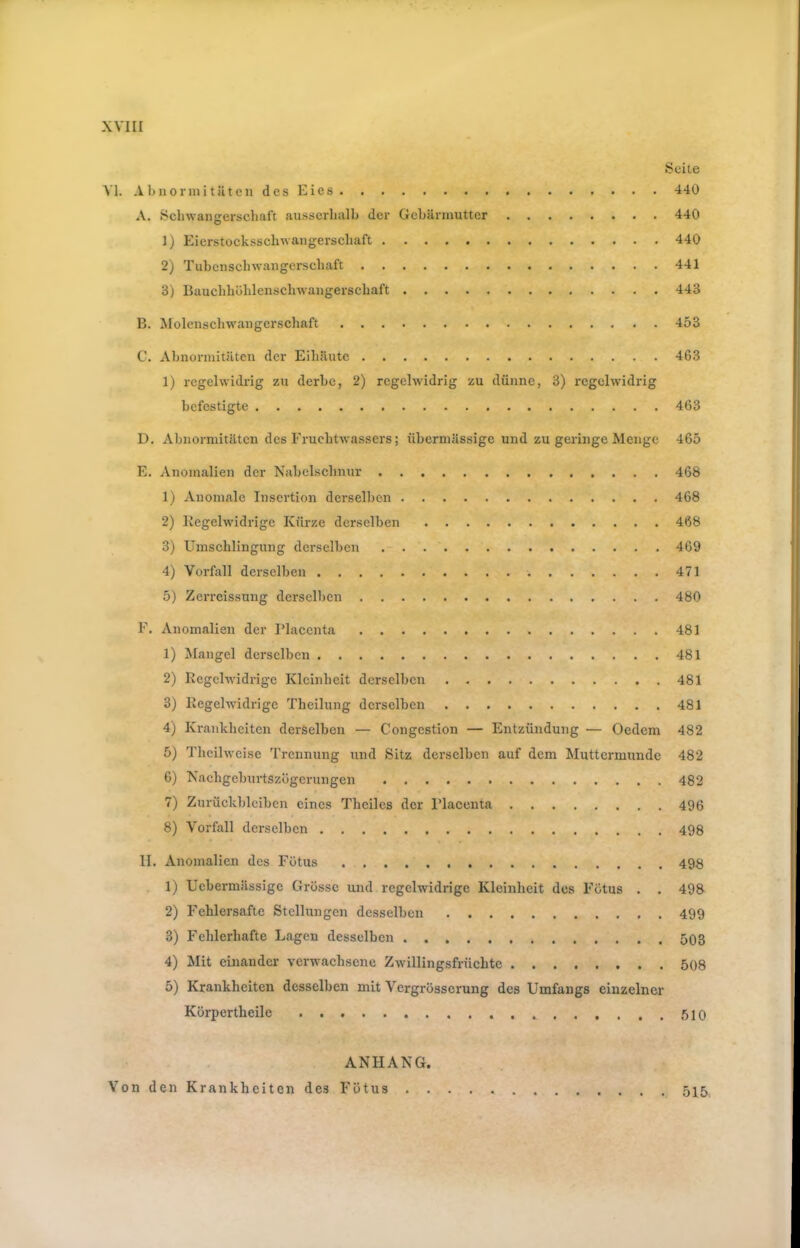 Seite Yl. AbnoriiiitätcndesEies 440 A. Sclnvangerscliaft ausserhalb der Gebärmutter 440 1) Eierstockssebwangersebaft 440 2) Tubeusebwangersebaft 441 3) Baucbböblenscluvaugerscbaft 443 B. Molcnscbwangerscbaft 453 C. Abnormitäten der Eibäute 463 1) regelwidrig zu derbe, 2) regelwidrig zu dünne, 3) regelwidrig befestigte 463 D. Abnormitäten des Fruchtwassers; übermässige und zu geringe Menge 465 E. Anomalien der Nabelsebnur 468 1) Anomale Insertion derselben 468 2) Regelwidrige Kürze derselben 468 3) Umschlingung derselben 469 4) Vorfall derselben 471 5) Zerreissung derselben 480 F. Anomalien der Placenta 481 1) Mangel derselben 481 2) Regelwidrige Kleinheit derselben 481 3) Regelwidrige Theilung derselben 481 4) Krankheiten derselben — Congestion — Entzündung — Oedem 482 5) Tbeilweise Trennung und Sitz derselben auf dem bluttcrmunde 482 6) Naebgeburtszügerungen 482 7) Zurückbleiben eines Thcilcs der Flaccnta 496 8) Vorfall derselben 498 II. Anomalien des Fötus 498 . 1) Uebermässige Grosse und regelwidrige Kleinheit des Fötus . . 498 2) Feblersafte Stellungen desselben 499 3) Fehlerhafte Lagen desselben 503 4) Mit einander verwachsene Zwillingsfrüchte 508 5) Krankheiten desselben mit Vergrösserung des Umfangs einzelner Körpertheile 510 ANHANG. Von den Krankheiten des Fötus 515
